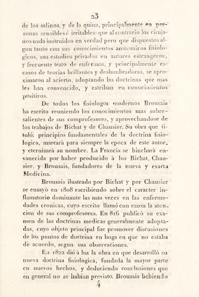 de los salmos, y de k quiiia, principalmente en per-' solías sensibles (í irritables: que al coíiirario los Ciruja- nos nada instruidos en verdad pero que dispuestos al- gún tanto con sus conociniientos anatómicos fisioló- gicos, sus estudios privados en autores estrangeros, y frecuente trato de enfermos, y principalmente es- casos de teorías brillantes y deslumbradoras, se apro- ximaron al acierto, adoptando las doctrinas que mas les lian convencido, y estriban en conocimieolos positivos. De todos los fisiólogos modernos Brousáis lia escrito reuniendo los conocimientos mas sobre- salientes de sus comprofesores, y aprovecliaodose de los trabajos de Bicbat y de Cliaosier. Su obra que ti- tulo: principios fimdameiilales de la doctrina fisio- lógica, marcara para siempre la época de este autor, y eternizará su nombre. La Francia se hinchará en- vanecida por haber producido á los Bichat, Chau- sier, y Brousais, fundadores de la nueva y exacta Medicina. Brousais ilustrado por Bichat y por Chausier se ensayó en 1808 escribiendo sobre el carácter in- flamatorio dominante las mas veces en las enferme- dades crónicas, cuyo escrito llamo con razón la aten^ cion de sus comprofesores. En 816 publicó su exa- men de las doctrinas medicas generalmente adopta- das, cuyo objeto principal fue promover discusiones de los puntos de doctrina en boga en que no estaba de acuerdo, según sus observaciones. En 1822 dio á luz la obra en que desarrolló su nueva doctrina fisiológica, fundada la mayor parte, en nuevos hechos, y deduciendo conclusiones que en general no se habian previsto. Brousais bebiendo