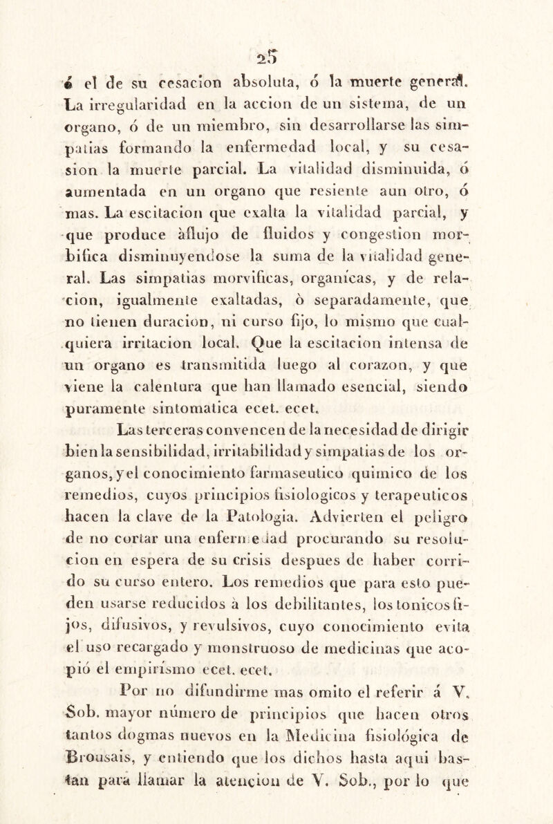 '© el de su cesación absoluta, 6 la muerte genera!. La irregularidad en la acción de un sistema, de un Organo, 6 de un miembro, sin desarrollarse las sim- paíias formando la enfermedad local, y su cesa- sion la muerte parcial. La vitalidad disminuida, ó aumentada en un organo que resiente aun otro, 6 mas. La escitacion que exalta la vitalidad parcial, y -que produce aflujo de fluidos y congestión mor- bifica disminuyéndose la suma de la vitalidad gene- ral. Las simpatías morvlflcas, orgánicas, y de rela- 'cion, igualmente exaltadas, 6 separadamente, (]ue no tienen duración, ni curso fijo, lo mismo que cual- quiera irritación local. Que la escitacion intensa de un Organo es transmitida luego al corazón, y que viene la calentura que han llamado esencial, siendo puramente sintomática ecet. ecet. Las terceras convencen de la necesidad de dirigir bienlasenslbilidad, irritabilidady simpatías ele los ór- ganos, yel conocimiento farmaseutico quimico de los remedios, cuyos principios íisiologicos y terapéuticos hacen la clave de la Patología. Advierten el peligro de no cortar una enferme iad procurando su resolu- ción en espera de su crisis después de haber corri- do su curso entero. Los remedios cjue para esto pue- den usarse reducidos á los debilitantes, lostonicosfl- jos, difusivos, y revulsivos, cuyo conocimiento evita el uso recargado y monstruoso de medicinas cpie aco- pió el empirismo ecet. ecet. Por no difundirme mas omito el referir á V. Sob. mayor número de principios que hacen otros tantos dogmas nuevos en la INÍeditina fisiológica de Brousais, y entiendo que los dichos hasta aqui bas- tan para iiamar la aleucioii de Y, Sob., por lo que