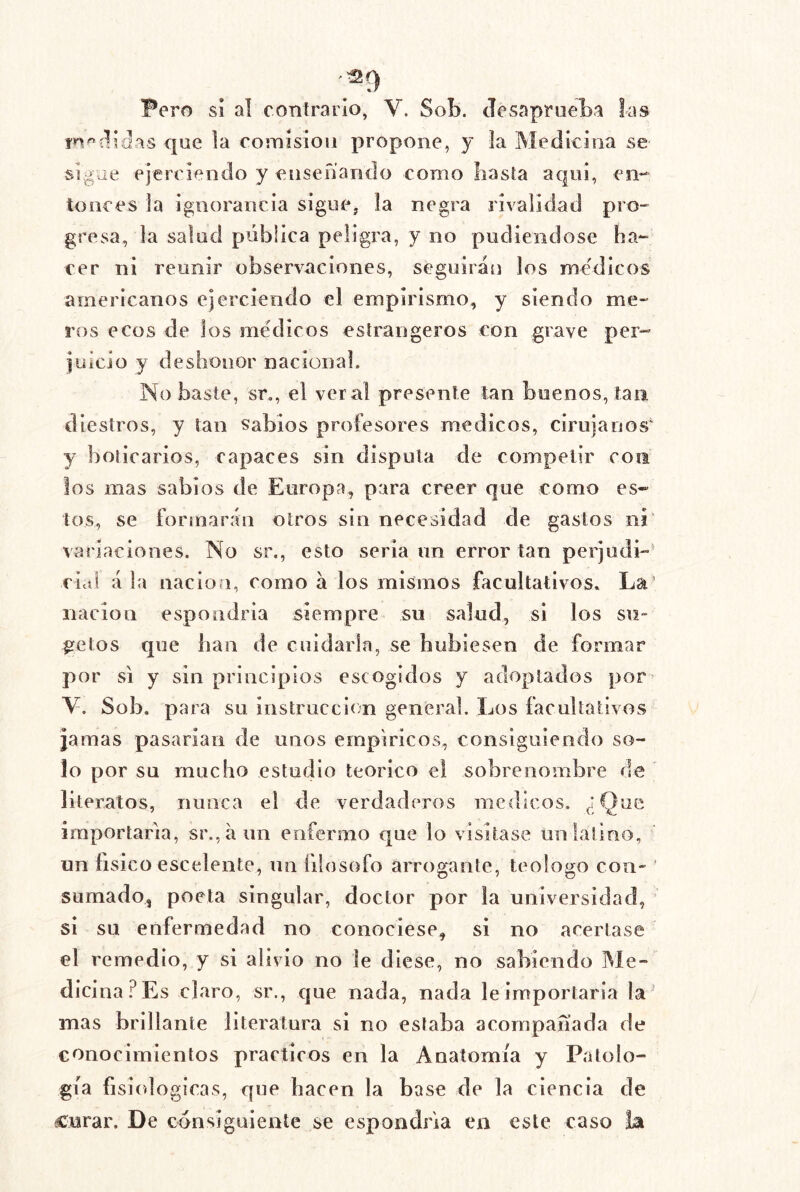 Pero si al eonírarío, V. Sob. JesaprneLa las que la comisión propone, y la Medicina se sigue ejerciendo y ensenando como basta aquí, en*- tonces la ignorancia sigue, la negra rivalidad pro- gresa, la salud pública peligra, y no pudiéndose ha- cer ni reunir observaciones, seguirán los médicos americanos ejerciendo el empirismo, y siendo me- ros ecos de los médicos esírangeros con grave per- juicio y deshonor nacional. No baste, sr,, el vera! presente tan buenos, tan diestros, y tan sabios profesores médicos, cirujanos' y boticarios, capaces sin disputa de competir con los mas sabios de Europa, para creer que como es- tos, se formarán otros sin necesidad de gastos ni variaciones. No sr., esto seria un error tan perjudi-' cial á la nación, como á los mismos facultativos. La’ nación espondria siempre su salud, si los su- jetos que lian de cuidarla, se hubiesen de formar por SI y sin principios escogidos y adoptados por» V. Sob. para su instrucción general. Los facultativos jamas pasarían de unos empíricos, consiguiendo so- lo por su mucho estudio teórico el sobrenombre de literatos, nunca el de verdaderos médicos. ¿Que importaría, sr.,áim enfermo que lo visitase un latino, un físico escelente, un filosofo arrogante, teologo con- ' sumado, poeta singular, doctor por la universidad, si su enfermedad no conociese, si no acertase el remedio, y si alivio no le diese, no sabiendo Me- dicina.^ Es claro, sr., cjue nada, nada le importaría la mas brillante literatura si no estaba acompañada de conocimientos prácticos en la Anatomía y Patolo- gía fisiológicas, que hacen la base de la ciencia de curar. De consiguiente se espondria en este caso la