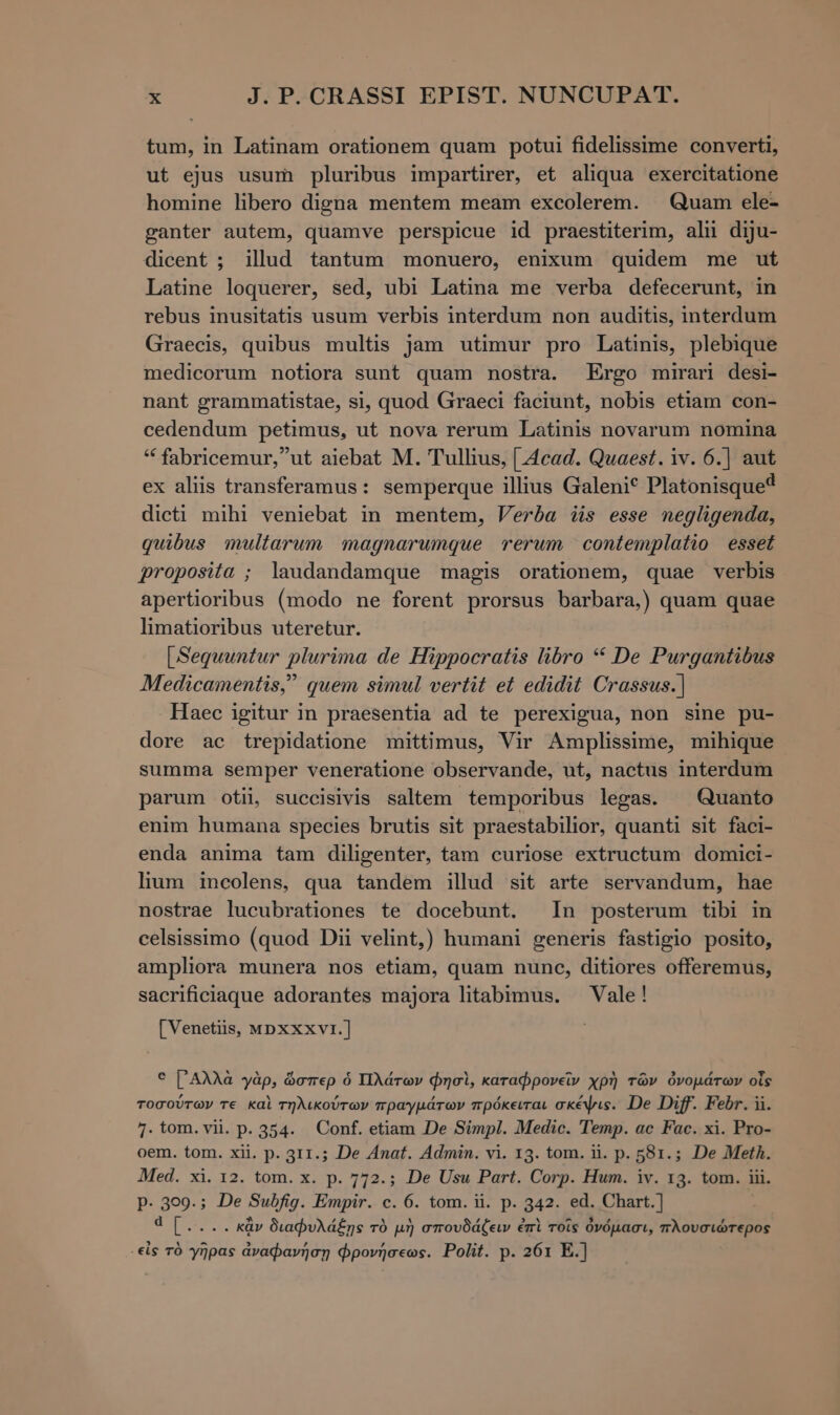 tum, in Latinam orationem quam potui fidelissime converti, ut ejus usum pluribus impartirer, et aliqua exercitatione homine libero digna mentem meam excolerem. Quam ele- ganter autem, quamve perspicue id praestiterim, alu diju- dicent ; illud tantum monuero, enixum quidem me ut Latine loquerer, sed, ubi Latima me verba defecerunt, in rebus inusitatis usum verbis interdum non auditis, interdum Graecis, quibus multis jam utimur pro Latinis, plebique medicorum notiora sunt quam nostra. Ergo mirari desi- nant grammatistae, si, quod Graeci faciunt, nobis etiam con- cedendum petimus, ut nova rerum Latinis novarum nomina * fabricemur,ut aiebat M. Tullius, [.4cad. Quaest. iv. 6.] aut ex aliis transferamus: semperque illius Galeni? Platonisque? dicti mihi veniebat in mentem, Verba iis esse negligenda, quibus multarum magnarumque rerum contemplatio esset proposita ; laudandamque magis orationem, quae verbis apertioribus (modo ne forent prorsus barbara,) quam quae limatioribus uteretur. [ Sequuntur plurima de Hippocratis libro * De Purgantibus Medicamentis, quem simul vertit et edidit Crassus.] Haec igitur in praesentia ad te perexigua, non sine pu- dore ac trepidatione mittimus, Vir Amplissime, mihique summa semper veneratione observande, ut, nactus interdum parum otii, succisivis saltem temporibus legas. Quanto enim humana species brutis sit praestabilior, quanti sit faci- enda anima tam diligenter, tam curiose extructum domici- lium incolens, qua tandem illud sit arte servandum, hae nostrae lucubrationes te docebunt. In posterum tibi in celsissimo (quod Dii velint,) humani generis fastigio posito, ampliora munera nos etiam, quam nunc, ditiores offeremus, sacrificiaque adorantes majora litabimus. — Vale! [Venetiis, ΜΡΧΧΧΥΙ.] € ['AAAà γὰρ, ὥσπερ ὁ Πλάτων φησὶ, καταφρονεῖν χρὴ τῶν ὀνομάτων οἷς τοσούτων τε καὶ τηλικούτων πραγμάτων πρόκειται σκέψις. De Diff. Febr. ii. 1. tom. vii. p. 354. Conf. etiam De Simpl. Medic. Temp. ac Fac. xi. Pro- oem. tom. xii. p. 311.5; De Anat. Admin. vi. τα. tom. ii. p. 581.; De Meth. Med. xi. 12. tom. x. p. 772.; De Usu Part. Corp. Hum. iv. 13. tom. iii. P- 3o9.; De Subfig. Empir. c. 6. tom. ii. p. 342. ed. Chart.] d [.... κἂν διαφυλάξῃς τὸ μὴ σπουδάξειν ἐπὶ τοῖς ὀνόμασι, πλουσιώτερος -εἰς τὸ γῆρας ἀναφανήσῃ φρονήσεως. Polit. p. 261 E.]