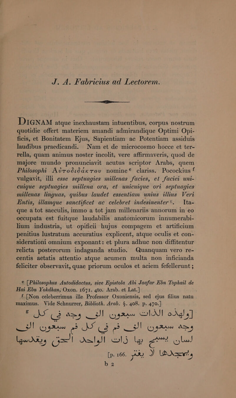 J. A. Fabricius ad Lectorem. DIGNAM atque inexhaustam intuentibus, corpus nostrum quotidie offert materiem amandi admirandique Optimi Opi- ficis, et Bonitatem Ejus, Sapientiam ac Potentiam assiduis laudibus praedicandi. Nam et de microcosmo hocce et ter- rella, quam animus noster incolit, vere affirmaveris, quod de majore mundo pronunciavit acutus scriptor Arabs, quem Philosophi Αὐτοδιδάκτου nomine? clariss. Pocockius f vulgavit, illi esse septwagies millenas facies, et faciei uni- cuique septuagies millena ora, et unicuique ori septuagies millenas linguas, quibus laudet essentiam unius illius Veri Entis, illamque sanctificet ac celebret indesinenter*. Ita- que a tot saeculis, immo a tot jam millenariis annorum in eo occupata est fuitque laudabilis anatomicorum innumerabi- lium industria, ut opificii hujus compagem et artificium penitius lustratum accuratius explicent, atque oculis et con- siderationi omnium exponant: et plura adhuc non diffitentur relicta posterorum indaganda studio. Quanquam vero re- centis aetatis attentio atque acumen multa non inficianda feliciter observavit, quae priorum oculos et aciem fefellerunt ; e [Philosophus Autodidactus, sive Epistola Abi Jaafar Ebn Tophail de Hai Ebn Yokdhan, Oxon. 1671. 4to. Arab. et Lat.] f [Non celeberrimus ille Professor Oxoniensis, sed ejus fihus natu maximus. Vide Schnurrer, Biblioth. Arab. $. 408. p. 470.] - 5] I RA e J (ὁ p&gt; dard (oss Az» ο ο ος Ισ ο SN 166. y^ J PON a 2