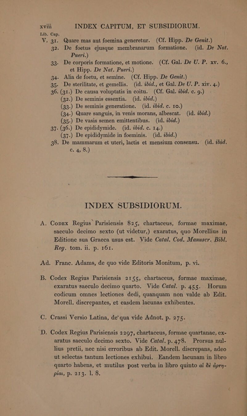 xvii INDEX CAPITUM, ET SUBSIDIORUM. Lib. Cap. V. 31. Quare mas aut foemina generetur. (Cf. Hipp. De Genit.) 32. De foetus ejusque membranarum formatione. (id. De Nat. Pueri.) 33. De corporis formatione, et motione. (Cf. Gal. De U. P. xv. 6., et Hipp. De Nat. Pueri.) 34. Alia de foetu, et semine. (Cf. Hipp. De Genit.) 35. De sterilitate, et gemellis. (id. ibid., et Gal. De U. P. xiv. 4.) 36. (31.) De causa voluptatis in coitu. (Cf. Gal. ibid. c. 9.) (32.) De seminis essentia. (id. ibid.) (33.) De seminis generatione. (id. ibid. ο. το.) (34.) Quare sanguis, in venis morans, albescat. (id. tbid.) (35.) De vasis semen emittentibus. (id. ibid.) 37. (36.) De epididymide. (id. ibid. c. 14.) (37.) De epididymide in foeminis. (id. ibid.) 38. De mammarum et uteri, lactis et mensium consensu. (id. ibid. C. os INDEX SUBSIDIORUM. A. CODEX Regius Parisiensis 825, chartaceus, formae maximae, saeculo decimo sexto (ut videtur,) exaratus, quo Morellius in Editione sua Graeca usus est. Vide Catal. Cod. Manuscr. Bibl. Reg. tom. ii. p. 161. Ad. Franc. Adams, de quo vide Editoris Monitum, p. vi. B. Codex Regius Parisiensis 2155, chartaceus, formae maximae, exaratus saeculo decimo quarto. Vide Catal. p. 455. Horum codicum omnes lectiones dedi, quanquam non valde ab Edit. Morell. discrepantes, et easdem lacunas exhibentes. C. Crassi Versio Latina, de' qua vide Adnot. p. 275. D. Codex Regius Parisiensis 2297, chartaceus, formae quartanae, ex- aratus saeculo decimo sexto. Vide Catal. p. 478. Prorsus nul- lius pretii, nec nisi erroribus ab Edit. Morell. discrepans, adeo ut selectas tantum lectiones exhibui. Eandem lacunam in libro quarto habens, et mutilus post verba in libro quinto αἱ δὲ ἀρτη-