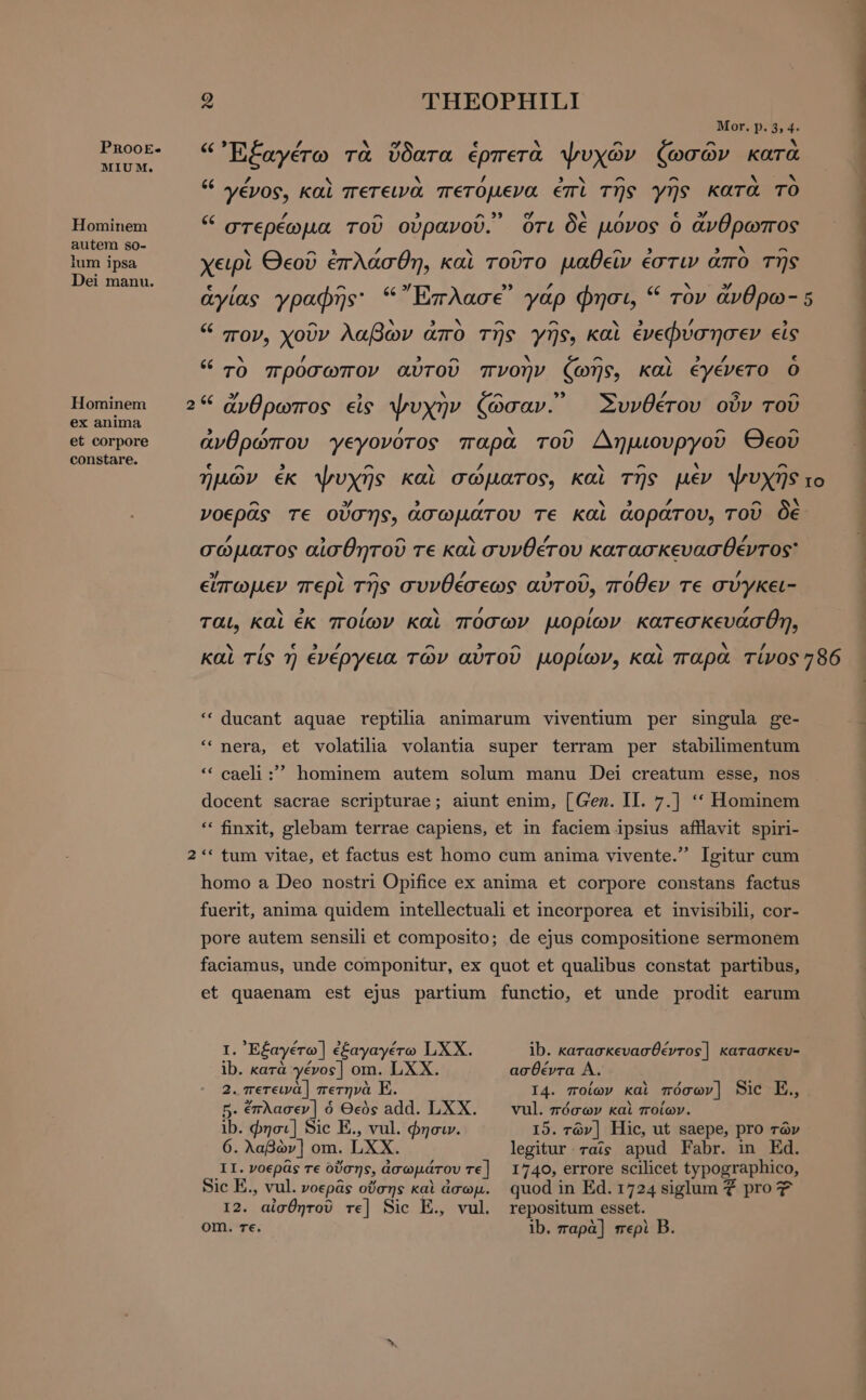 Mor. p. 5, 4. PnRooE- é€ id r hy g e ^ ^ ^ ` TUNE, Εξαγέτω τὰ ὕδατα ἑρπετὰ ψυχῶν ζωσῶν κατὰ L4 X / $ x ^ ^ No EOM “ γένος, καὶ πετεινὰ πετόμενα ἐπὶ τῆς γῆς κατα TO = ές ’ ^ 3 a 39 σ δὲ £ εν 0 Hominem στερέωμα τοῦ οὐρανοῦ. ὅτι δε povos ὁ ἄνθρωπος autem so- x δέκ / N E EO DES ^ lum ipsa χειρὶ Θεοῦ ἐπλάσθη, καὶ τοῦτο μαθεῖν ἐστιν απὸ της Dei manu. Er  S à x v ib ἁγίας γραφῆς: “Erase yap φησι, “ τὸν ἄνθρω- 5 ές ^ ν 3 X ^ ^ Ν 3 ’ , πον, χοῦν λαβων ἄπο τῆς γῆς, καὶ ἐνεφύσησεν εἰς ’ ^ * ^ * » / E « τὸ πρόσωπον αὐτοῦ πνοὴν ζωῆς, καὶ ἐγένετο ὁ E 3 N ^ y. ^ Hominem 2“ ἄνθρωπος εἰς ψυχὴν ζῶσαν. Ἀυνθέτου οὖν τοῦ ex anima , ν ος A το et corpore ἀγθρώπου γεγονότος παρὰ τοῦ Δημιουργοῦ Θεοῦ constare. ἡμῶν ἐκ ψυχῆς καὶ σώματος, καὶ τῆς μὲν ψυχῆς το νοερᾶς τε οὔσης, ἀσωμάτου τε καὶ ἀοράτου, τοῦ δὲ σώματος αἰσθητοῦ τε καὶ συνθέτου κατασκευασθέντος εἴπωμεν περὶ τῆς συνθέσεως αὐτοῦ, πόθεν τε σύγκει- ται, καὶ ἐκ ποίων καὶ πόσων μορίων κατεσκευάσθη, hy z um] /, ^ 5 ^ / N N / και τίς η ενέργεια των αυτου μορίων, καὶ παρα τίνος 786 * ducant aquae reptila animarum viventium per singula ge- * nera, et volatilia volantia super terram per stabilimentum * caeli ; hominem autem solum manu Dei creatum esse, nos docent sacrae scripturae; aiunt enim, [Gen. II. 7.] ** Hominem ** finxit, glebam terrae capiens, et in faciem ipsius afllavit spiri- 2 ** tum vitae, et factus est homo cum anima vivente. Igitur cum homo a Deo nostri Opifice ex anima et corpore constans factus fuerit, anima quidem intellectuali et incorporea et invisibili, cor- pore autem sensili et composito; de ejus compositione sermonem faciamus, unde componitur, ex quot et qualibus constat partibus, et quaenam est ejus partium functio, et unde prodit earum I. 'E£ayéro] ἐξαγαγέτω LXX. ib. κατασκευασθέντος] κατασκευ- ib. κατὰ γένος] om. LXX. ασθέντα À. 2. πετεινὰ] πετηνὰ E. I4. ποίων kai πόσων] Sic E., 5. ἔπλασεν] ὁ Θεὸς add. LXX. να]. πόσων καὶ ποίων. ib. φησι] Sic E., vul. φησι». 15. τῶν] Hic, ut saepe, pro τῶν 6. λαβὼν] om. LXX. legitur. rais apud Fabr. in Ed. II. νοερᾶς τε Οὔσης, ἀσωμάτουτε] 1740, errore scilicet typographico, Sic E., vul. νοερᾶς οὔσης καὶ ἆσωμ. quod in Ed. 1724 siglum € pro 7 12. αἰσθητοῦ τε] Sic E., vul. repositum esset. om. τε. ib. παρὰ] περὶ B.