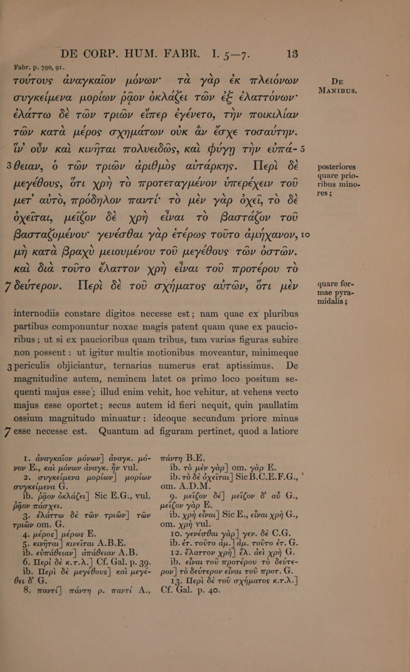 Fabr. p. 790, 91. f ν 3 , τούτους ἀναγκαῖον μόνων τὰ γαρ ἐκ πλειόνων DE / $ e^ , /, ^ , 3 / MANIBUS. συγκείμενα μορίων ῥᾷον ὀκλάζει τών ἐξ ἐλαττονων' , νά a ^ ^ 3’ , d x ’ ἐλάττω ÕE τῶν τριῶν εἴπερ ἐγένετο, την ποικιλίαν ^ Ν » Pp » ^ 574 / τῶν κατα μέρος σχημάτων οὐκ ἂν ETXE τοσαύτην. yg» 5 ` ^ ^ s / ν ης ἵν οὖν καὶ κινῆται πολυειδῶς, καὶ Φυγή τὴν εὐπά- 5 ^ ^ y 3 A . 30eav, ὁ τῶν τριών ἀριθμὸς αὐτάρκης. Περὶ δὲ posteriores 9 ρ ρ ^ P X = A : ^ “δ quare prio- μεγέθους, ὅτι χρη TO προτεταγμένον ὑπερέχειν τοῦ ribus mino- , » ν ’ h ν EY ν 9 ^ ν V res; per αὐτο, προδηλον παντί TO μέν γαρ ὀχεῖ TO δὲ 9 ^ ^ . b 5 y /, ^ ὀχεῖται, μεῖζον δὲ χρη εἶναι TO βαστάζον τοῦ / 4 v e $ ^ ’ βασταζομένου' γενέσθαι γαρ ἑτέρως τοῦτο ἀμήχανον, το X hy S. £ A ’ ^ - µη κατὰ βραχὺ μειουμένου τοῦ μεγέθους τῶν ὀστῶν. UN CN ^ y i WoA z / ν καὶ διὰ τοῦτο ἔλαττον χρη εἶναι τοῦ προτέρου το ’ « x ^ ’ 3 ^ [74 A υτερον. Περὶ δὲ τοῦ σχήματος αὐτῶν. ὅτι µε quare for- πε ρ ο ο ο μον UE midalis ; internodiis constare digitos necesse est; nam quae ex pluribus partibus componuntur noxae magis patent quam quae ex paucio- ribus; ut si ex paucioribus quam tribus, tam varias figuras subire non possent: ut igitur multis motionibus moveantur, minimeque De magnitudine autem, neminem latet os primo loco positum se- illud enim vehit, hoc vehitur, at vehens vecto 3periculis objiciantur, ternarius numerus erat aptissimus. quenti majus esse ; majus esse oportet; secus autem id fieri nequit, quin paullatim ossium magnitudo minuatur: ideoque secundum priore minus 7 esse necesse est. Quantum ad figuram pertinet, quod a latiore 1; ἀναγκαῖον μόνων] ἀναγκ. μό- νον E., καὶ μόνων ἀναγκ. ἦν vul. 2. συγκείµενα μορίων] μορίων συγκείµενα G. ib. ῥᾷον ὀκλάζει] Sic E.G., vul. ῥᾷον πάσχει. 8. ἐλάττω δὲ τῶν τριῶν] τῶν τριῶν om. G. 4. µέρος] μέρως E. 5. κινῆται] κινεῖται A. B.E. ib. εὐπάθειαν | ἀπάθειαν A.B. 6. Περὶ δὲ κ.τ.λ.] Cf. Gal. p. 39. ib. Περὶ δὲ μεγέθους] καὶ peyé- θει Ò G. 8. παντί] πάντη p. παντί À., πάντη B.E. ib. τὸ μὲν γὰρ] om. γὰρ E. ib. τὸ δὲ ὀχεῖται] Sic B.C. E.F.G., om. A.D.M. 0. μεῖον δὲ] μεῖζον δ᾽ αὖ G., μεῖζον γὰρ ib. χρὴ EA Sic E., εἶναι χρὴ G., om. χρὴ vul. IO. γενέσθαι γὰρ]. γεν. δὲ C.G. ib. ér. τοῦτο ἀμ.] à dp. τοῦτο ἑτ. G. I2. ἔλαττον xp] ἔλ. ἀεὶ χρὴ G. ib. εἶναι τοῦ προτέρου τὸ δεύτε- pov] τὸ δεύτερον εἶναι τοῦ προτ. G. I3. Περὶ δὲ τοῦ σχήματος κ.τ.λ. | Cf. Gal. p. 4ο.