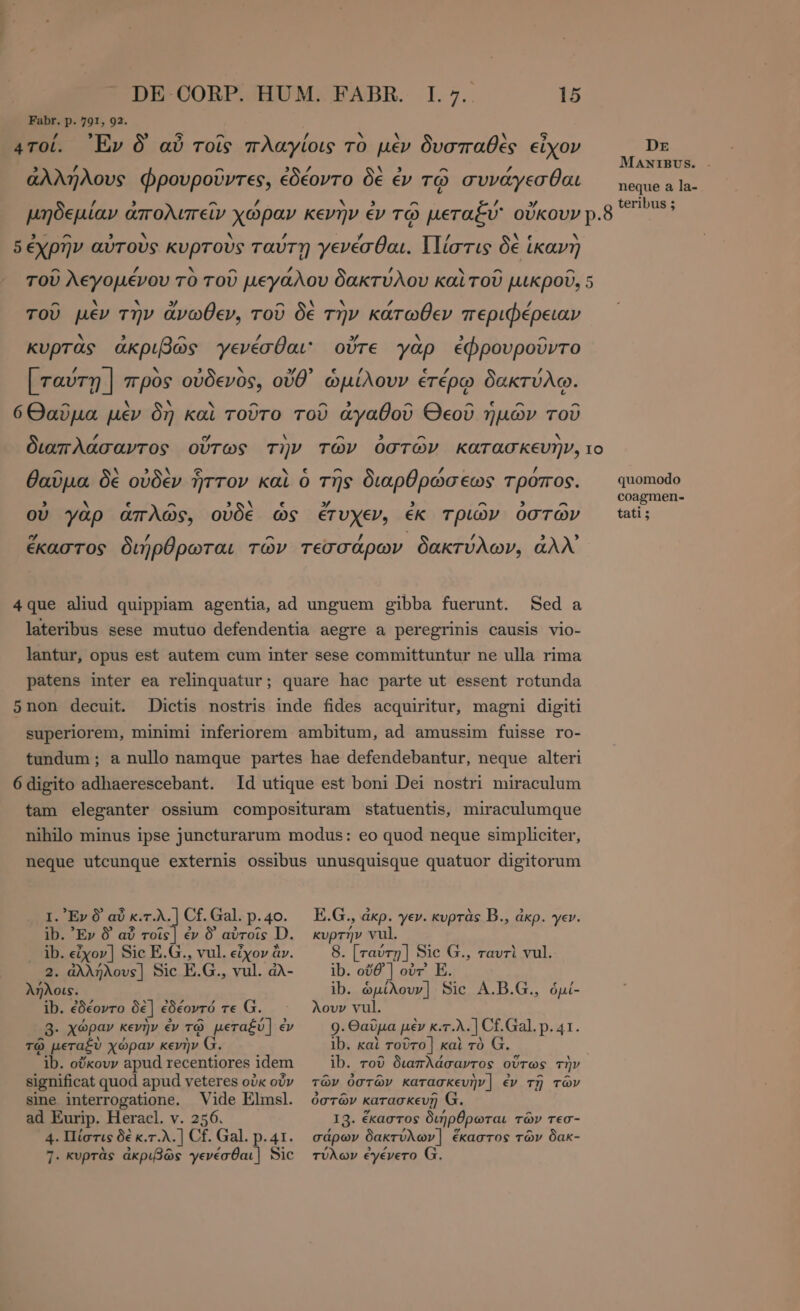 Fabr. p. 791, 92. / , 5 x αν / N A N 5 4TOL. Ἔν Ò αὖ τοῖς πλαγίοις τὸ μὲν δυσπαθὲς εἶχον DE ἀλλ ΗΝ ~ Sé δὲ : 2 F g MANIBUS. - Ἴλους φρουροῦντες, ἐδέοντο δὲ ἐν τῷ συνάγεσθαι — nequea la- / 3 - / ν , ^ τ » teribus 5 μηδεμίαν ἀπολιπεῖν χώραν κενὴν ἐν τῷ μεταξύ οὔκουν p.8 3-2 ^ 3 v N ’ y / λε N δ ἐχρην αυτους κυρτους ταύτῃ γενέσθαι. {]ίστις δε ἵκανη - / `Y ^ /, ’ ^ ^ τοῦ λεγομένου το τοῦ μεγάλου δακτύλου καὶ τοῦ μικροῦ, 5 ^ . . » ^ N N Z £ τοῦ μεν την ἄνωθεν, τοῦ δὲ την κάτωθεν περιφέρειαν h. ^ PA 3 ΛΝ. ^ κυρτᾶς ἀκριβῶς γενέσθαι: οὔτε γὰρ ἐφρουροῦντο [ T ] N y) `~ Y € PN € / ὃ JÀ ταύτῃ | προς οὐδενος, οὔθ᾽ ὡμίλουν ἑτέρῳ δακτύλῳ. ^ ν ` ^ ^ ^ UNE 4 ^ ^ 6Θαῦμα μὲν δη καὶ τοῦτο τοῦ ἀγαθοῦ Θεοῦ ἡμῶν τοῦ 2 . ^ 5 ^ N διαπλάσαντος οὕτως τὴν τῶν ὀστῶν κατασκευὴν, το a EY δολ Ὡ \ e ^ rand. / θαῦμα δὲ οὐδὲν ἧττον καὶ ὁ τῆς διαρθρώσεως τροπος. quomodo coagmen- 3 Ν ^ . » ^ 9 ^ s οὐ γὰρ ἁπλῶς, οὐδὲ ὧς ἔτυχεν, ἐκ τριῶν ὀστῶν tati; ^ | / ἕκαστος διήρθρωται τῶν τεσσάρων δακτύλων, ἀλλ᾽ 4916 aliud quippiam agentia, ad unguem gibba fuerunt. Sed a lateribus sese mutuo defendentia aegre a peregrinis causis vio- lantur, opus est autem cum inter sese committuntur ne ulla rima patens inter ea relinquatur; quare hac parte ut essent rotunda 5non decuit. Dictis nostris inde fides acquiritur, magni digiti superiorem, minimi inferiorem ambitum, ad amussim fuisse ro- tundum; a nullo namque partes hae defendebantur, neque alteri 6digito adhaerescebant. Id utique est boni Dei nostri miraculum tam eleganter ossium composituram statuentis, miraculumque nihilo minus ipse juncturarum modus: eo quod neque simpliciter, neque utcunque externis ossibus unusquisque quatuor digitorum I. Ev 9 αὖ κ.τ.λ.] Cf. Gal. p.40. ib. Ἔν δ᾽ αὖ rois | ἐν δ᾽ αὐτοῖς D. ib. εἶχον] Sic E.G., vul. εἶχον ἂν. 2. ἀλλήλους] Sic E.G., vul. ἀλ- λήλοις. ib. ἐδέοντο δὲ] ἐδέοντό τε G. 3. χώραν κενὴν ἐν τῷ μεταξύ] ἐν τῷ μεταξὺ χώραν κενὴν G. ib. οὔκουν apud recentiores idem significat quod apud veteres οὐκ οὖν sine interrogatione. Vide Elmsl. ad Eurip. Heracl. v. 256. 4. Πίστις δὲ κ.τ.λ. | Cf. Gal. p.41. 7. κυρτὰς ἀκριβῶς γενέσθαι] Sic E.G., ἀκρ. γεν. κυρτὰς B., ἀκρ. γεν. κυρτήν vul. 8. [ταύτῃ] Sic G., ταυτὶ vul. ib. οὔθ᾽] οὐτ' E. ib. ὡμίλουν] Sic A.B.G., ὁμί- λουν vul. 9. Θαῦμα μὲν κ.τ.λ.] Cf.Gal. p. 41. lb. καὶ τοῦτο] καὶ τὸ ib. τοῦ διαπλάσαντος οὕτως τὴν τῶν ὀστῶν κατασκευὴν] ἐν τῇ τῶν ὀστῶν κατασκευῇ G. 13. ἕκαστος διήρθρωται τῶν τεσ- σάρων δακτύλων] ἕκαστος τῶν δακ- τύλων ἐγένετο G.