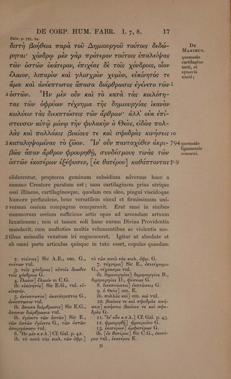Fabr. p. 793, 94. ` £ ^ ^ ^ , διττὴ βοήθεια παρὰ τοῦ Δημιουργοῦ τούτοις δεδώ- SA. ANIBUS. z b! . , ’ / ρηται' χόνδρῳ μὲν γὰρ πρότερον τούτοις ὑπαλείψας quomodo ^ &gt; ^ e 7 , / ^ ^ / e cartilagine τῶν ὀστῶν ἑκάτερον, ἐπιχέας δὲ τοῖς χόονδροις, οἷον tecti, et 3: ν N ν ν key / synovia ελαιον, λιπαρὸν καὶ γλισχρὸν χυμον, εὐκίνητος T€ του: e * , y e £ , l4 ^ r ἅμα καὶ ἀνέκπτωτος ἅπασα διάρθρωσις ἐγένετο τῶν 5 , ^ 5 ν 5 Y ν Y ` / 20στων. Ην μεν ουν και το κατα τας κοιλοτη- ^ 3 / / ^ / k τας τῶν ὀφρύων τέχνημα τῆς δημιουργίας ikavov [4 N ’ - 3/ 3 , , S A κωλύειν τὰς διεκπτώσεις τῶν ἄρθρων ἀλλ᾽ ovk éri- ^ / y Ν ~N A στευσεν αὐτῷ μόνῳ τὴν φυλακήν ὁ Θεὸς, εἰδώς πολ- . , ~ 2 λὰς καὶ πολλάκις βιαίους τε καὶ σφοδρας κινήσεις το / ν - e 5 / 8 καταληψομένας τὸ ζῶον. lv οὖν πανταχόθεν akpi- 794 quomodo ligamentis connexi. ^ e » ^ 2 N ^ βῶς ἅπαν ἄρθρον φΦρουρηθῇ, συνδέσμους τινὰς τῶν ὀστῶν ἑκατέρων ἐξέφυσεν, | ἐκ θατέρου] καθάπτοντας 2.9 eliderentur, propterea geminum subsidium adversus haec a summo Creatore paratum est; nam cartilaginem prius utrique ossi illinens, cartilaginesque, quodam ceu oleo, pingui viscidoque humore perfundens, bene versatilem simul et firmissimam uni- 2 versam ossium compagem comparavit. Erat sane in sinibus summorum ossium sufficiens artis opus ad arcendam artuum luxationem ; non ei tamen soli hanc curam Divina Providentia mandavit, cum multoties multis vehementibus ac violentis mo- 3tibus animalia vexatum iri cognosceret. gitur ut absolute et ab omni parte articulus quisque in tuto esset, copulas quasdam 2. τούτοις] Sic A.E., om. G., rovrov vul. 3. τοῖς χόνδροις] αὐτοῖς ἄνωθεν τοῖς χόνδροις G. 4. ἔλαιον] ἔλαιόν τι C.G. ib. εὐκίνητός] Sic E.G., vul. εὐ- κίνητόν. 5. ἀνέκπτωτος] ἀκατάτριπτος G., ἀνέκπτωτον vul. ib. ἅπασα διάρθρωσις] Sic E.G., ἅπασαν διάρθρωσιν vul. ib. ἐγένετο τῶν ὀστῶν] Sic E., τῶν ὀστῶν ἐγένετο G., τῶν ὀστῶν ἀπειργάσατο vul. 6. Ἦν μὲν κ.τ.λ.] Cf. Gal. p. 42. ib. τὸ κατὰ τὰς κοιλ. τῶν ὀφρ.] τὸ τῶν κατὰ τὰς κοιλ. ὀφρ. G. E τέχνημα] Sic E., ἐπιτέχνημα ., τέχνασμα vul. ib. δημιουργίας] δημηουργίας Β., ιµηουργίας D., φύσεως G. εκπτώσεις] ἐκπτώσεις G. 9. ὁ Θεὸς] om. E. ib. πολλὰς kal] om. καὶ vul. IO. βιαίους τε καὶ σφοδρὰς κινή- σεις] κινήσεις βιαίους τε καὶ σφο- δρὰς G. ΤΙ. Iv οὖν κ.τ.λ.] Cf. Gal. p. 43. 12. Φρουρηθῆ ] φρουροῖτο G. I3. ἑκατέρων] ἀμφοτέρων G. ib. [ἐκ θατέρου] Sic C.G., ἑκατέ- ρου vul., ἑκατέρας E. D