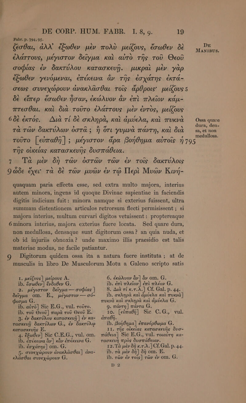 Fabr. p. 794, 95. 6 δὲ ἐκτός. Sed quare dura, I. µείζους] μείρους Α. ib. ἔσωθεν ] ἔνδοθεν G. 2. μέγιστον δεῖγμα--- σοφίας ] δεῖγμα om. E. μέγιστον — σό- φισμα G. ib. αὐτὸ] Sic E.G., vul. τοῦτο. ib. τοῦ Θεοῦ] παρὰ τοῦ Θεοῦ E. 3. ἐν δακτύλου κατασκευῇ | ἐν ka- τασκευῇ δακτύλων G., ἐν δακτύλῳ κατασκευῆς E. 4. ἔξωθεν] Sic C.E.G., να]. om. ib. ἐπέκεινα àv] κἂν ἐπέκεινα Ω. ib. ἐσχάτης] om. G. 5. συνεχώρουν ἀνακλᾶσθαι] áva- κλᾶσθαι συνεχώρουν G. 6. ἐκώλυον ὃν ἂν om. G. 15. ἐπὶ πλεῖον | ἐπὶ πλέον G. 8, Διὰ τί κ.τ.λ.] Cf. Gal. p. 44. ib. σκληρὰ καὶ ἀμύελα καὶ πυκνὰ | πυκνὰ καὶ σκληρὰ καὶ ἀμύελα G. 9. πάντη ] πάντα G. IO. [εὐπαθη] Sic C.G., vul ἀπαθῆ. ib. βοήθημα] ἐπανόρθωμα G. II. τῆς οἰκείας κατασκευῆς δυσ- πάθεια] Sic E.G., vul. τοιαύτη κα- τασκευὴ πρὸς δυσπάθειαν. τ2. Τὰ μὲν δὴ κ.τ.λ.] Cf. Gal. p. 44. ib. τὰ μὲν δὴ ] δὴ om. E. ib. τῶν ἐν τοῖς] τῶν ἐν om. G. D 2 DE MANIBUS. Ossa quare dura, den- sa, et non