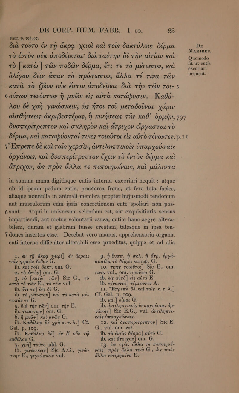 ην Ls DE CORP. HUM. FABR. I. Fabr. p. 796,97. ΤΩ. 98 ^ ^ 3 ^ sS X Ά ^ ’ / διὰ τοῦτο ἐν τῇ ἄκρα χειρὶ καὶ τοῖς δακτύλοις δέρμα DE Ἵν. 2 ν , , / t λ / X A 9.’ X MANIBUS. TO έντος οὐκ ἀποδερεται' διὰ ταύτην δὲ την αἰτίαν Καὶ Quomodo ` N ^ ^ / y ` / fit ut cuti τὸ | κατὼ | τῶν ποδῶν δέρμα, ἔτι τε τὸ μέτωπον, καὶ ώριμα nequeat, : LA ^ e N £ 3/ / ^ ὀλίγου δεῖν ἅπαν TO πρὀσωπον, ἄλλα TÉ τινα TÓV A x ^ 5 » , ^ Ν b ^ κατὰ τὸ ζῶον οὐκ ἐστιν ἀποδεῖραι διὰ τὴν τῶν τοι- 5 ’ , ^ ^ 9 3 . 7 ’ 6ούτων τενόντων 1) μυῶν εἰς avra κατάφυσιν. Kabo- b m z e » ^ ^ ΄ λου δὲ χρη γινώσκειν, ὡς ἥτοι τοῦ μεταδοῦναι χάριν 3 / 3 L4 ^ / ^ e N αἰσθήσεως ἀκριβεστέρας, ἡ κινήσεως τῆς καθ᾽’ ὁρμὴν, 797 / λ y / δυσπερίτρεπτον καὶ σκληρὸν καὶ ἄτριχον εἴργασται τὸ f; Ν / / ^ N / δέρµα, καὶ καταφυονταί τινες τοιοῦτοι εἰς αὐτὸ τένοντες. p.11 » `~ α ^ lY 3 ^ e £ 7 Επρεπε δε καὶ ταῖς χερσὶν, ἀντιληπτικοῖς ὑπαρχούσαις 5 A « ’ » Ν Ν ὀργάνοις, καὶ δυσπερίτρεπτον ἔχειν τὸ ἐντὸς δέρμα καὶ 3/ € ο 3) f Z ἄτριχον, ὡς προς ἄλλα TE πεποιηµέναις, καὶ μάλιστα in summa manu digitisque cutis interna excoriari nequit ; atque ob id ipsum pedum cutis, praeterea frons, et fere tota facies, aliaque nonnulla in animali membra propter hujusmodi tendonum aut musculorum cum ipsis concretionem cute spoliari non pos- 6 sunt. impartiendi, aut motus voluntarii causa, cutim hanc aegre altera- bilem, duram et glabram fuisse creatam, talesque in ipsa ten- 7 dones insertos esse. Decebat vero manus, apprehensoria organa, cuti interna difficulter alterabili esse praeditas, quippe et ad alia Atqui in universum sciendum est, aut exquisitiorls sensus I. ἐν τῇ ἄκρᾳ χειρὶ] ἐν ἄκραις 0. ἢ δυσπ. ἢ σκλ. ἢ ἄτρ. ἐργά- ταῖς χερσὶν ἔνδον Ω. ib. καὶ τοῖς δακτ. om. G. 2. τὸ ἐντὸς] om. G. 3. τὸ [κατὼ] τῶν]. Sic G., τὸ κατὰ τὸ τῶν E., τὸ τῶν vul. ib. ἔτι τε] ἔτι δὲ G. ib. τὸ μέτωπον] καὶ τὸ κατὰ pé- τωπόν τε G. 5. διὰ τὴν τῶν] om. τὴν E. ib. τοιούτων] om. G. 6. ἢ μυῶν | καὶ μυῶν G. ib. Καθόλου δὲ χρὴ κ.τ.λ.] Cf. Gal. p. 109. ib. Καθόλου δὲ] ἐν 9 οὖν τῷ καθόλου G. 7. χρὴ] τοῦτο add. G. ib. γινώσκειν] Sic A.G., ywo- σκην E., γιγνώσκειν vul. σασθαι τὸ δέρµα καταφ. G. IO. τινες τοιοῦτοι] Sic E., om. τινες vul., om. τοιοῦτοι G. ib. eis VH εἰς αὐτὰ E. ib. τένοντες] τέμνοντες A. II. Ἔπρεπε δὲ καὶ ταῖς κ.τ. λ.] Cf. Gal. p. 109. ib. καὶ] οἶμαι Ω. ib. ἀντιληπτικοῖς ὑπαρχούσαις ὀρ- γάνοις ] Sic E.G., vul. ἀντιληπτι- kate ὑπαρχούσαις. I2. kai δυσπερίτρεπτον] Sic E. G., vul. om. xai. ib. τὸ évrós δέρµα] αὐτὸ G. ib. καὶ ἄτριχον ] om. G. I3. ὡς πρὸς ἄλλα τε πεποιηµέ- ναις] πρὸς ἄλλα τινὰ G., ὡς πρὸς ἄλλα τετιµηµένα E.