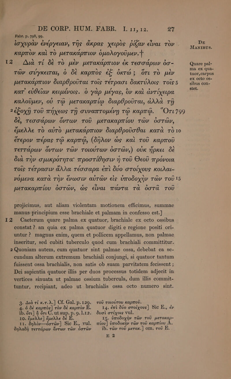 Bc 4e DE CORP. HUM. FABR. I. 11, τα. 27 Fabr. p. 798, 99. ἰσχυρὰν ἐνέργειαν, τῆς ἄκρας χειρὸς ῥίζαν εἶναι τὸν ων” 4 kat ' b p : ΜΡ MANIBUS. καρπον καὶ TO µετακάρπιον ὁμολογοῦμεν. I 2 A Ν [4 δὲ * M ΄ 3 d 3 ux τί δὲ TO μεν μετακάρπιον ἐκ τεσσάρων ὀσ- Quare pal- ^ ue ε οἱ ` sep A nun y ν ` ma ex qua- τῶν σύγκειται, ὁ δὲ καρπὸς ἐξ ὀκτώ ; ὅτι τὸ μὲν tuor,carpus 7 ^ ^ / / ^ ex octo os- µετακάρπιον διαρθροῦται τοῖς τέτρασι δακτύλοις TOSS «νιν con- stet. , , ^ / € N / Dy kar εὐθεῖαν κειμένοις. ὁ yap μέγας, ὃν καὶ ἀντίχειρα καλοῦμεν, οὐ τῷ μετακαρπίῳ διαρθροῦται, ἀλλὰ τῇ μεν pn pui. οιαρύρουτας αλλα 29 3 ^ ^ 7 ^ / ^ m^ e 2ἐξοχῇ τοῦ πήχεως τῇ συναπτομένῃ τῷ καρπῷ. Ὅτι799 X ΄ y ^ ’ ^ ^ δὲ, τεσσάρων ὄντων τοῦ μετακαρπίου τῶν ὀστῶν, zy A sS N yf ^ M x ἔμελλε τὸ αὐτὸ μετακάρπιον διαρθροῦσθαι κατὰ τὸ το ey P ^ ^ ^ € hY ^ ^ ἕτερον πέρας τῷ καρπῷ, (δῆλον ὡς καὶ τοῦ καρποῦ 7 57 ^ ? 5 ^ 3 3 τεττάρων ὄντων τῶν τοιούτων ὀστῶν.) οὐκ ἤρκει δὲ M v. Zz ’ ε ^ ^ διὰ τὴν σμικρὀτητα προστίθησιν ἢ τοῦ Θεοῦ πρόνοια ^ £ y 7 «να / £ τοῖς τέτρασιν ἄλλα τέσσαρα ἐπὶ δύο στοίχους κοιλαι- / . X ο 3 A M ^ ^ VOLEVA κατὰ τὴν ἔνωσιν αὐτῶν εἰς ὑποδοχὴν τῶν τοῦ 15 ^ 5 ^ lY ^ ^ µετακαρπίου ὀστῶν, ὡς εἶναι πάντα τὰ ὀστᾶ τοῦ projicimus, aut aliam violentam motionem efficimus, summae manus principium esse brachiale et palmam in confesso est.] I2 Caeterum quare palma ex quatuor, brachiale ex octo ossibus constat? an quia ex palma quatuor digiti e regione positi ori- untur? magnus enim, quem et pollicem appellamus, non palmae inseritur, sed cubiti tuberculo quod cum brachiali committitur. 2 Quoniam autem, cum quatuor sint palmae ossa, debebat ea se- cundum alterum extremum brachiali conjungi, si quatuor tantum fuissent ossa brachialis, non satis ob suam parvitatem fecissent ; Dei sapientia quatuor illis per duos processus totidem adjecit in vertices sinuata ut palmae ossium tubercula, dum illis commit- tuntur, recipiant, adeo ut brachialis ossa octo numero sint. | 3. Διὰ τί κ.τ.λ.] Cf. Gal. p.129. τοῦ τοιούτου καρποῦ. 4. ὁ δὲ καρπὸς] τὸν δὲ καρπὸν E. I4. ἐπὶ δύο στοίχουε] Sic E., ἐν ib. ὅτι] ἢ ὅτι C. ut sup. p. 9.1.12. δυσὶ στίχοις vul. IO. ἔμελλε] ἔμελλε δὲ E. I5. ὑποδοχὴν τῶν τοῦ µετακαρ- τι. δηλὸν---ὀστῶν] Sic E., vul. πίου] ὑποδοκὴν τῶν τοῦ καρπίου A. δηλαδὴ τεττάρων ὄντων τῶν ὀστῶν ib. τῶν τοῦ µετακ.] om. τοῦ E.