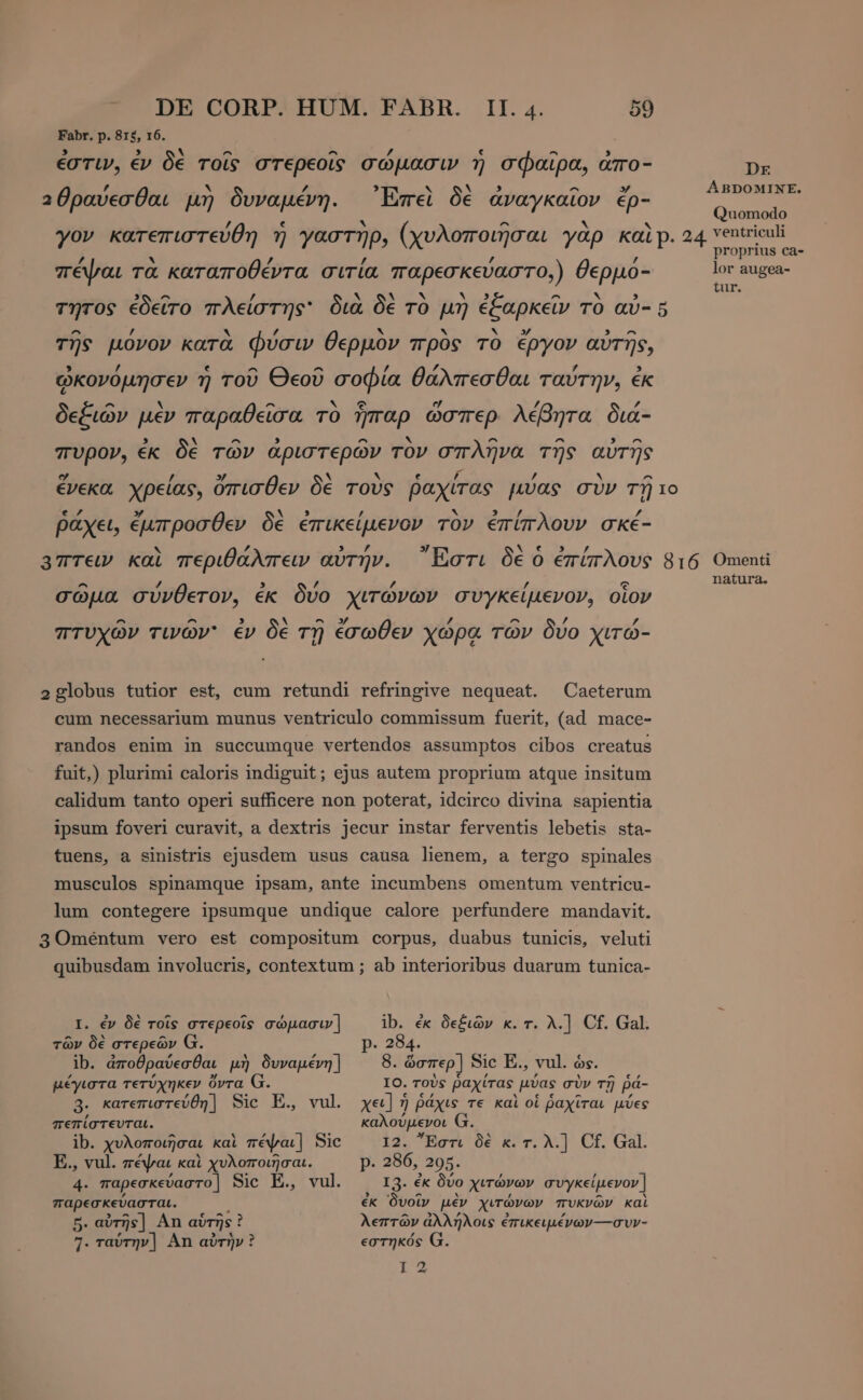 Fabr. p. 815, 16. , . ^ ^ 7 ε ^ ἐστιν, ἐν δὲ τοῖς στερεοῖς σώμασιν» ἡ σφαῖρα, aro- Dr αθραύεσθαι μὴ δυναμέν Ἐπεὶ δὲ ἀναγκαῖον čp- ος p μη P 2E P p Quomodo ov κατεπιστεύθ αστ υλοποιῆσαι γὰρ KALP. 24 ventriculi 7 7] i y JP; (X  TER prai proprius ca- πέψαι τὰ καταποθέντα σιτία παρεσκεύαστο,) θερμό- lor augea- 3 ^ / pe c TES ss ^ P EP tur. τητος ἐδεῖτο πλείστης' διὰ δὲ τὸ μὴ ἐξαρκεῖν τὸ aù- 5 ^ , v 7 hy hs αν » E τῆς μονον κατὰ φύσι; θερµον προς TO έργον αὐτῆς, , / ε ^ e ^ p / 0 $1 0 7 3 ᾠκονόμησεν ἡ τοῦ Θεοῦ σοφία θαλπεσθαι ταύτην, ἐκ ^ N ^ No? ej / $ δεξιῶν μὲν παραθεῖσα τὸ ἧπαρ ὥσπερ λέβητα διά- ^ ^ x ^ ^ ^ πυρον, ἐκ δὲ τῶν ἀριστερῶν τὸν σπλῆνα τῆς αὐτῆς y / 3/ ` ν ε f / y ^ ένεκα χρείας, ὄπισθεν δε τους ῥαχιτας pvas συν τῇ ιο e 7 ” κ. 3 / ν 3» ο / ῥάχει, ἔμπροσθεν δὲ ἐπικείμενον τον ἐπίπλουν σκέ- lA 3 , y NE RV ’ 3 Άπτειν καὶ περιθάλπειν avryv. ᾽στι δὲ ὁ ἐπίπλους 816 Omenti natura. ^ / / / € σώμα σύνθετον, ἐκ δύο χιτώνων συγκείμενον, οἷον - ^ ν ^» Z ^ ’ πτυχῶν τινών ἐν δὲ τῇ ἔσωθεν χώρᾳ τών δύο χιτώ- 2globus tutior est, cum retundi refringive nequeat. Caeterum cum necessarium munus ventriculo commissum fuerit, (ad mace- randos enim in succumque vertendos assumptos cibos creatus fuit,) plurimi caloris indiguit; ejus autem proprium atque insitum calidum tanto operi sufficere non poterat, idcirco divina sapientia ipsum foveri curavit, a dextris jecur instar ferventis lebetis sta- tuens, a sinistris ejusdem usus causa lienem, a tergo spinales musculos spinamque ipsam, ante incumbens omentum ventricu- lum contegere ipsumque undique calore perfundere mandavit. 3Omeéntum vero est compositum corpus, duabus tunicis, veluti quibusdam involucris, contextum ; ab interioribus duarum tunica- I. ἐν δὲ τοῖς στερεοῖς σώμασιν] ib. ἐκ δεξιῶν κ. τ. λ.] Cf. Gal. τῶν δὲ στερεῶν G. p. 284. ib. ἀποθραύεσθαι μὴ δυναμένη] 8. ὥσπερ] Sic E., vul. ós. μέγιστα τετύχηκεν ὄντα G. IO. τοὺς ῥαχίτας. μύας σὺν τῇ ῥά- 3. κατεπιστεύθη] Sic E., vul χει] ἡ ῥάχις τε καὶ oí ῥαχῖται μύες πεπίστευται. nr d ^ ib. χυλοποιῆσαι καὶ πέψαι] Sic Ἔστι δὲ κ. τ. λ.] Cf. Gal. E., vul. πέψαι καὶ χυλοποιῆσαι. Ρ. 286, 205. 4. παρεσκεύαστο | Sic E, vul. I3. ἐκ δύο Χιτώνων συγκείμενον | παρεσκεύασται. ἐκ δυοῖν μὲν χιτώνων πυκνῶν καὶ B. αὐτῆς] An αὑτῆς! i λεπτῶν ἀλλήλοις ἐπικειμένων---συν- 7. ταύτην] An αὐτὴν ? εστηκός G. REUS