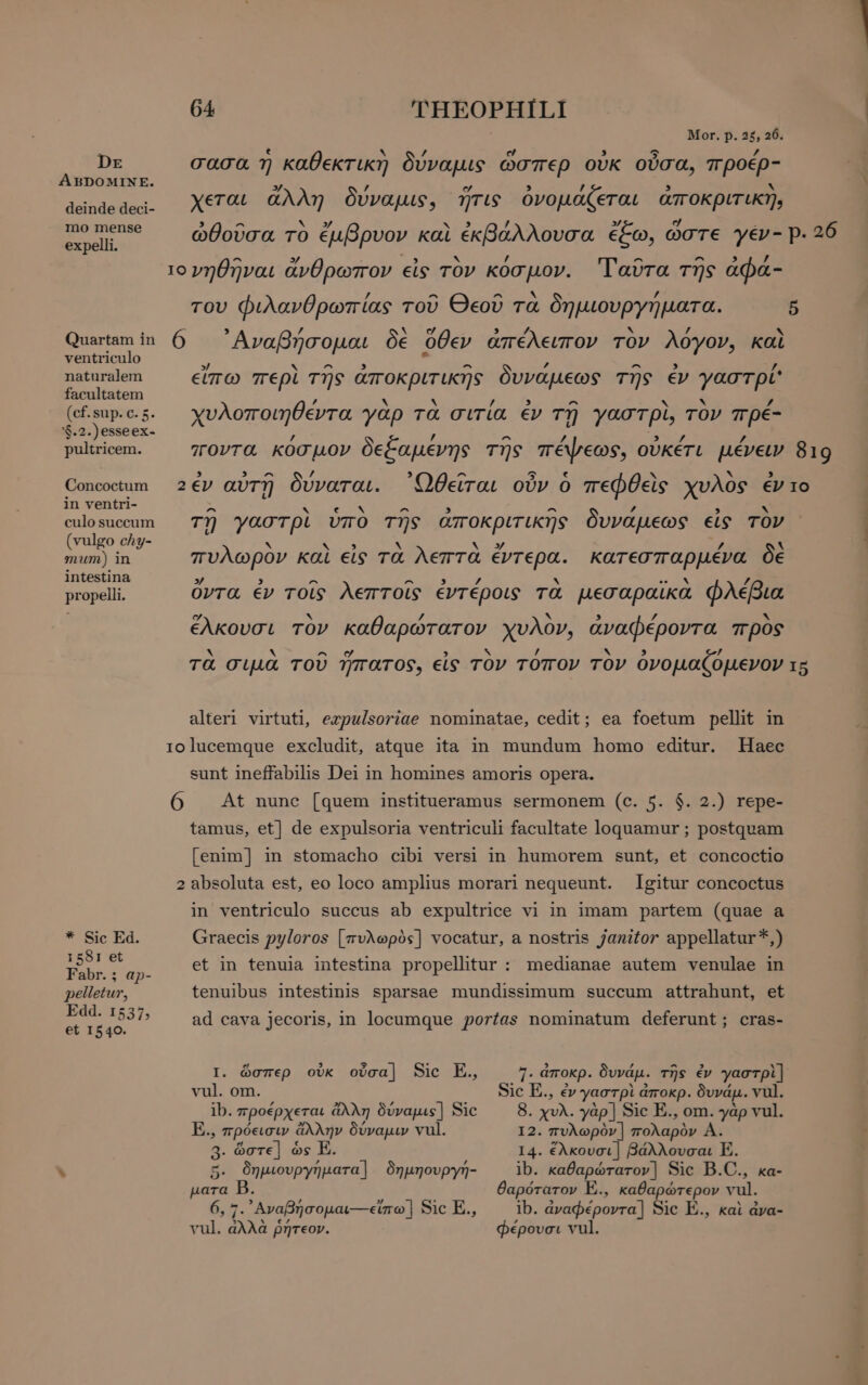 Dr ABDOMINE. deinde deci- mo mense expelli. Quartam in ventriculo naturalem facultatem (cf. sup. c. 5. '$.2.)esseex- pultricem. Concoctum in ventri- culo succum (vulgo chy- mum) in intestina propelli. * Sic Ed. 1581 et Fabr. ; ap- pelletur, Edd. 1537, et 1540. IO 6 64 'THEOPHILI Mor. p. 25, 26. t 0 ν ὃ / e , 3 C 0000. η κα €KT LK) υναμις ωΩσπερ ουκ ουσα, προερ zy / e » / E M χεται ἄλλη δυναμις, NTS ὀνομάζεται αποκριτικη, νηθῆναι ἄνθρωπον εἰς τὸν κόσμον. ᾿Γαῦτα τῆς ἀφά- του φιλανθρωπίας τοῦ Θεοῦ τὰ δημιουργήματα. ᾿Αναβήσομαι δὲ ὅθεν ἀπέλειπον τὸν λόγον, καὶ εἴπω περὶ τῆς ἀποκριτικῆς δυνάμεως τῆς ἐν γαστρί' χυλοποιηθέντα γὰρ τὰ σιτία ἐν τῇ γαστρὶ, τὸν πρέ- / / ^ / / / ποντα κόσμον δεξαμένης τῆς πέψεως, οὐκέτι μένειν 5 819 IO 6 ^ `~ e Ν ^ ^ ΄ EA τῇ γαστρὶ ὑπὸ τῆς ἀποκριτικῆς δυνάµεως εἰς TOV κ Na à N y / ` πυλωρὸν καὶ εἰς τὰ λεπτα έντερα. κατεσπαρμένα δὲ » 3 ^ ^ , / ^ s LEN / ὄντα ἐν τοῖς λεπτοῖς ἐντέροις τα µεσαραῖκα φλέβια ο N / ` , / `X ἕλκουσι τον καθαρώτατον χυλον, ἀναφέροντα προς Ν X ο d N / Ν 5 7 τὰ σιμὰ τοῦ ἥπατος, εἰς τὸν τόπον τὸν ὀνομαζόμενον alteri virtuti, ezpulsoriae nominatae, cedit; ea foetum pellit in lucemque excludit, atque ita in mundum homo editur. Haec sunt ineffabilis Dei in homines amoris opera. At nune [quem institueramus sermonem (c. 5. $. 2.) repe- tamus, et] de expulsoria ventriculi facultate loquamur ; postquam [enim] in stomacho cibi versi in humorem sunt, et concoctio Igitur concoctus in ventriculo succus ab expultrice vi in imam partem (quae a Graecis pyloros [πυλωρὸς] vocatur, a nostris janitor appellatur *,) et in tenuia intestina propellitur : medianae autem venulae in tenuibus intestinis sparsae mundissimum succum attrahunt, et ad cava jecoris, in locumque portas nominatum deferunt; cras- 7. ἀποκρ. δυνάμ. τῆς ἐν γαστρὶ] Sic E., ἐν γαστρὶ ἀποκρ. δυνάμ. vul. 8. χυλ. yàp | Sic E., om. γὰρ vul. 14. ἕλκουσι | βάλλουσαι E. ib. καθαρώτατον] Sic B.C., κα- θαρότατον E., καθαρώτερον vul. Ib. ἀναφέροντα] Sic E., καὶ ἀνα- φέρουσι vul. I. ὥσπερ οὐκ οὖσα] Sic E., vul. om. ib. προέρχεται ἄλλη δύναμις] Sic 3. ὥστε] ὡς E. 5. δημιουργήματα] δημηουργή- para 6, 7. ᾿Αναβήσομαι-- εἴπω] Sic E., vul. ἀλλὰ ῥήτεον. 15 ων