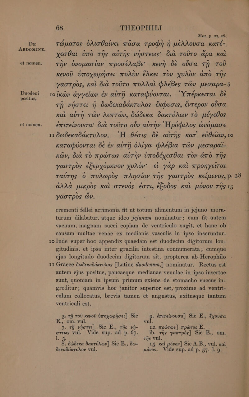 Mor. p. 2η, 28; / , / ^ A € 4 ΄ DE τώματος ὀλισθαίνει πᾶσα τροφή ἡ µελλουσα karé- ΑΒΡΟΜΙΝΕ. MONS ^ » ^ ’ ν ^ y ` χεσθαι ὑπο τῆς αὐτῆς νήστεως' διὰ τοῦτο ἄρα καὶ b. / lA Ν A 5 ^ ^ et nomen. qv ὀνομασίαν προσέλαβε κενὴ δὲ οὖσα τῇ τοῦ ^ ς / ` ο ` Ν 8: AN ^ κενοῦ υποχωρῆσει πολυν έλκει τὸν χυλον απο τῆς * ^ 7 ^ γαστρὸς, καὶ διὰ τοῦτο πολλαὶ φλέβες τῶν µεσαρα- 5 Duodeni ρω ; : 4 TT ) Ὕ $ δὲ e τοϊκών ἀγγείων ἐν αυτή καταφυονται. πέρκειται δε positus, t ^ Z e ^ 3/ » S τῇ νήστει ἡ δωδεκαδακτυλος έκφυσις, ἔντερον οὖσα ~ ^ ^ / / A F, καὶ αὐτὴ τῶν λεπτών, δώδεκα δακτύλων τὸ μέγεθος 3 / N ^ 5 STIA e / 3 d et nomen. ἐπιτείνουσα: δια τοῦτο οὖν αὐτὴν Ἡροφιλος ὠνομασε P4 Ν ^ 9 δ) ^ τι δωδεκαδάκτυλον. Ἢ θέσις δὲ αὐτῆς kar εὐθεῖαν, το N ^ / P ^ .. καταφύονται δὲ ἐν αὐτῇ ὀλίγα φλέβια τῶν μεσαραὶ- ^ A Ν y S EN € y D SORA ^ κῶν, διὰ TO πρώτως αὐτην ὑποδέχεσθαι TOV ἄπο τῆς X / / Ν ^ γαστρὸς ἐξερχόμενον χυλον' εἰ γὰρ καὶ προηγεῖται ’ x / ^ N ’ ταύτης ὁ πυλωρὸς πλησίον τῆς γαστρὸς κείμενος, p. 28 5 ~ ‘N ~ y 3 » l N , ^ ἀλλὰ μικρὸς καὶ στενός ἐστι, ἔξοδος καὶ μόνον τῆς τρ `N 7 γαστρὸς ὧν. crementi fellei acrimonia fit ut totum alimentum in jejuno mora- turum dilabatur, atque ideo jejunum nominatur; cum fit autem vacuum, magnam succi copiam de ventriculo sugit, et hanc ob causam multae venae ex medianis vasculis in ipso inseruntur. rioInde super hoc appendix quaedam est duodecim digitorum lon- gitudinis, et ipsa inter gracilia intestina connumerata; cumque ejus longitudo duodecim digitorum sit, propterea ab Herophilo II Graece δωδεκαδάκτυλος [Latine duodenum,] nominatur. Rectus est autem ejus positus, paucaeque medianae venulae in ipso insertae sunt, quoniam in ipsum primum exiens de stomacho succus in- greditur; quamvis hoc janitor superior est, proxime ad ventri- culum collocatus, brevis tamen et angustus, exitusque tantum ventriculi est. 3. τῇ τοῦ κενοῦ ὑποχωρήσει] Sic 9. ἐπιτείνουσα] Sic E., ἔχουσα E., om. vul. vul. 7. τῇ νήστει] Sic E. τῆς v- I2. πρώτως] πρώτος E. στεως vul. Vide sup. ad p. 67. ib. τῆς γαστρὸς] Sic E., om. ls τῆς vul. B. δώδεκα δακτύλων] Sic E., δω- 15. καὶ μόνον] Sic Α.Β., vul. καὶ δεκαδάκτυλον vul. μόνος. Vide sup. αἆ p. 57. 1. 9.