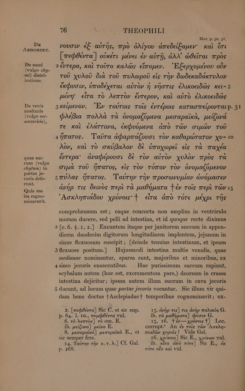 Dx ABDOMINE. De succi (vulgo chy- mi) distri- butione. De venis medianis (vulgo me- sentericis), quae suc- cum (vulgo chylum) in portas je- coris defe- runt. Quis eas ita cogno- minaverit. 6 THEOPHILI Mor. p. 36, 3f, 5 » ^ b / 7 νουσιν ἐξ αὐτῆς, πρὸ ὀλίγου ἀπεδείξαμεν: καὶ ὅτι ’ 3 Td / ^ ^ « [πεφθέντα | οὐκέτι μένει ἐν αὐτῇ, ἀλλ᾽ ὠθεῖται πρὸς 2/ ἊΝ ^ ^ 7 2έντερα, καὶ τοῦτο καλῶς εἴπομεν. ᾿Ἐξερχομένου οὖν ^ ^ ` ^ ^ ~ , τοῦ χυλοῦ δια τοῦ πυλωροῦ εἰς τὴν δωδεκαδάκτυλον 37 e / DEN € ^ 3 ^ ἐκφυσιν, ὑποδέχεται αὐτὸν ἢ νῆστις ἐλικοειδῶς κει- 5 , : 5 Ν ` 3/ Ν D NN. 3 ^ pevn εἶτα τὸ λεπτον ἔντερον, καὶ αὐτὸ ἐλικοειδῶς / ` A 3 7 NER A 74 φλέβια πολλα τα ὀνομαζόμενα µεσαραικα, μείζονα ν« 3 η 3 / 3. ^ ^ ^ τε καὶ ἐλάττονα, ἐκφυομενα ἄπο τῶν σιμῶν τοῦ c ^ 5 P4 x » 479raros. ᾿Γαῦτα ἀφαρπάζουσι τον καθαρώτατον χυ- 1ο v EY A / A [4 ^ 9 N / λον, καὶ τὸ σκυβαλον δε ὑποχωρεῖ eis τὰ παχέα 37 A 9 - ’ . A «ιν ν * * έντερα ἀναφέρουσι δὲ τον αὐτὸν χυλον προς τα 9 ^ » xv , X ’ σιµα τοῦ ἥπατος, εἰς τὸν τοπον τὸν ὀνομαζόμενον / c / hy ’ ’ οπυλας ἥπατος. αυτην τὴν προσωνυμίαν ὠνομασεν ’ Ν v / ^ ^ ἀνήρ τις δεινὸς περὶ τὰ μαθήματα 1 ἐν τοῖς περὶ τῶν 15 , Z y R 5 3 MAN / 72 ^ Ασκληπιάδου χρονοις' Ἔ εἶτα ἀπὸ τότε μέχρι τῆς comprehensum est; eaque concocta non amplius in ventriculo moram ducere, sed pelli ad intestina, et id quoque recte diximus 2[c.6. $. 1, 2.] Exeuntem itaque per janitorem succum in appen- dicem duodecim digitorum longitudinem implentem, jejunum in sinus flexuosum suscipit; [deinde tenuius intestinum, et ipsum 3flexuose positum.] Hujusmodi intestina multis venulis, quae medianae nominantur, sparsa sunt, majoribus et minoribus, ex 4simo jecoris enascentibus. Hae purissimum succum rapiunt, scybalum autem (hoc est, excrementosa pars,) deorsum in crassa intestina dejicitur; ipsum autem illum succum in cava jecoris 5 ducunt, ad locum quae portae jecoris vocantur. Sic illum vir qui- dam bene doctus TÀAsclepiadaet temporibus cognominavit; ex- 5. ἀνήρ τις] τις ἀνὴρ παλαιὸς G. ib. τὰ μαθήματα] φύσιν G. 15, I6. T ἐν---χρόνοις T] Loc. corrupt An ἐν τοῖς τῶν ᾿Ασκλη- πιαδῶν χοροῖςὲ Vide Gal. 16. χρόνοιε] Sic E., χρόνων vul. ib. εἶτα ἀπὸ τότε] Sic E., ἐκ τότε οὖν καὶ νι]. 2. [πεφθέντα] Sic C. et sic sup. p. 64. l. 10., πεμφθέντα vul. 6. τὸ λεπτὸν] τὸ om. E. ib. μείζονα] μείνα E. . μεσαραϊκὰ] μεσοραϊκὰ E., et sic semper fere. 14. Ταύτην τὴν κ.τ.λ.] Cf. Gal. p. 268.