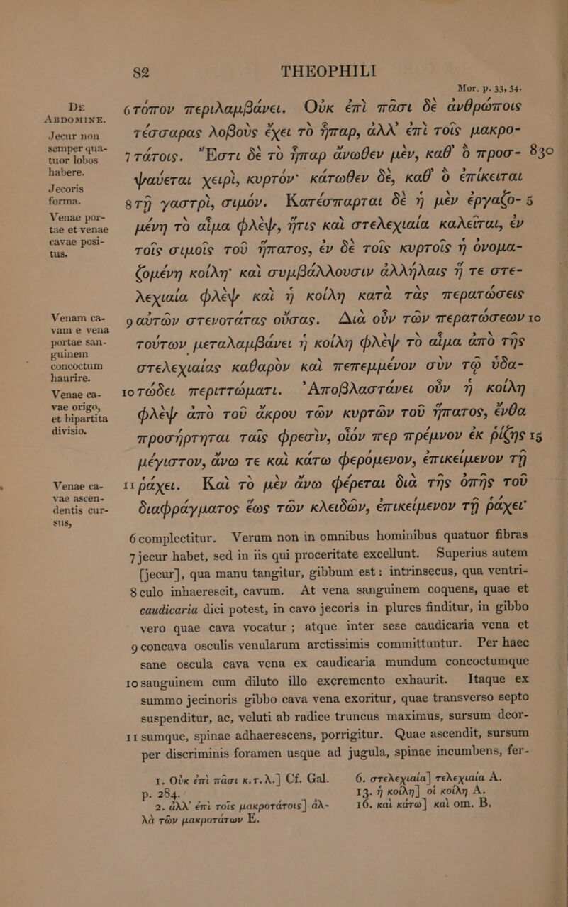 DE ABDOMINE. Jecur non semper qua- tuor lobos habere. Jecoris forma. Venae por- tae et venae cavae posi- tus. Venam ca- vam e vena portae san- guinem concoctum haurire. Venae ca- vae origo, et bipartita divisio. Venae ca- vae ascen- dentis cur- sus, 89 THEOPHIL! Mor. p. 33, 34- ’ /, ^ . y ότόπον περιλαμβάνει. Οὐκ ἐπὶ πᾶσι δὲ ἀνθρώποις 7 ` »y YAR 3 πο το ^ τέσσαρας λοβοὺς ἔχει τὸ ἧπαρ, ἀλλ επὶ τοῖς µακρο- ΄ / V2 AM » ν ^ Ἰτάτοις. Ἔστι δὲ τὸ ἧπαρ ἄνωθεν μὲν, καθ ὃ mpoo- 830 / N AES ΄ X TS s GE ψαύεται χειρὶ, kvprov' κάτωθεν δὲ, καθ Ὁ ἐπίκειται ^ , 2 A e . sT) γαστρὶ, σιμόν. Κατέσπαρται δὲ η μὲν ἐργαζο- 5 / S Ω M σ s / ^ , μένη τὸ αἷμα φλὲψ, ἥτις καὶ στελεχιαία καλείται, ἐν ^ ^ ^ nA 3 Ν ^ ^ e τοῖς σιμοῖς τοῦ ἥπατος, ἐν δὲ τοῖς κυρτοῖς ἡ ὀνομα- / / ΄ ζομένη κοίλη! καὶ συμβάλλουσιν ἀλλήλαις 7j τε OTE- / . ε X N /, λεχιαία φλὲψ. καὶ ἡ κοίλη κατὰ τὰς περατώσεις 3 A /, ~ Q ^ P. ο αὐτῶν στενοτάτας οὔσας. Διὰ οὖν TOV περατώσεων το / ’ ε ν Y R ν - τούτων μεταλαμβάνει ἡ κοίλη φλὲψ τὸ αἷμα ἀπὸ τῆς ’ p. Ἢ * ^ στελεχιαίας καθαρὸν καὶ πεπεμμένον συν τῷ ὗδα- ’ /, A 5 € / τοτώδει περιττώματι. ᾿Αποβλαστάνει οὖν η κοίλη . S ^ 3 ^ ^ LL » φλὲψ ἀπὸ τοῦ ἄκρου τῶν κυρτῶν τοῦ ἥπατος, ἐνθα , ^ e, / προσήρτηται ταῖς φρεσὶν, οἷόν περ πρέμνον ἐκ ῥίζης 15 z y / / ^ μέγιστον, ἄνω τε καὶ κάτω φερόμενον, ἐπικείμενον τῇ ενα ~ Ν ~ » 7 V ^ 3 ^ ^ ιτῤάχει. Καὶ τὸ μὲν ἄνω Φέρεται δια της οπής του z ο ^ ^ / ^ , διαφράγματος ἕως τῶν κλειδών, ἐπικείμενον τῇ payer 6 complectitur. Verum non in omnibus hominibus quatuor fibras 7 jecur habet, sed in iis qui proceritate excellunt. Superius autem [jecur], qua manu tangitur, gibbum est: intrinsecus, qua ventri- 8culo inhaerescit, cavum. At vena sanguinem coquens, quae et caudicaria dici potest, in cavo jecoris in plures finditur, in gibbo vero quae cava vocatur; atque inter sese caudicaria vena et 9 concava osculis venularum arctissimis committuntur. Per haec sane oscula cava vena ex caudicaria mundum concoctumque i0sanguinem cum diluto illo excremento exhaurit. Itaque ex summo jecinoris gibbo cava vena exoritur, quae transverso septo suspenditur, ac, veluti ab radice truncus maximus, sursum deor- ΤΙ sumque, spinae adhaerescens, porrigitur. Quae ascendit, sursum per discriminis foramen usque ad jugula, spinae incumbens, fer- I. Οὐκ ἐπὶ πᾶσι κ.τ.λ.] Cf. Gal. P: 284. $73 78 ^ , 3 λὰ τῶν μακροτάτων E. 6. στελεχιαία] τελεχιαία Α. 13. ἡ κοίλη] οἱ κοίλη A.