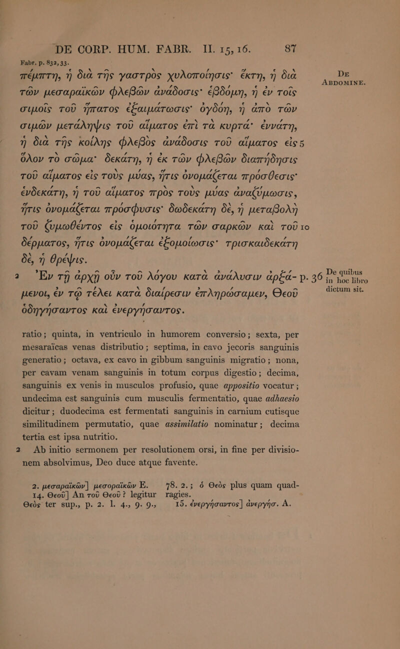Fabr. p. 832,53. /, ε ΔΝ ^ x p = [r4 e . πέμπτη, ἡ διὰ τῆς γαστρὸς χυλοποίησις' ἔκτη, ἢ διὰ ED. » er πο, οὔ A μμ ABDOMINE. τῶν μεσαραϊκῶν φλεβῶν ἀνᾶδοσις' ἑβδόμη, ἡ ἐν τοῖς ^ ^ ο ή ’ N ^ σιμοῖς τοῦ ἥπατος ἐξαιμάτωσις' ὀγδόη, ἡ ἀπὸ τῶν ^ £ ^ ej x ΄ ΄ σιμῶν μετάληψις τοῦ αἵματος ἐπὶ τὰ κυρτά ἐννάτη, ε . ^ - / Ν T4 ^ 7 7 δια τῆς κοίλης φλεβος ἀνάδοσις τοῦ αἵματος εἰς 5 ο * ^ ΄ ε 5 ^ ^ ’ ὅλον τὸ σῶμα: δεκάτη, ἡ ἐκ τῶν φλεβών διαπήδησις ^ ej N ’ “ , z ’ τοῦ αἵματος εἰς τους μύας, ἥτις ὀνομάζεται πρόσθεσις F e ^ $ hy Ν ’ ’ ἐνδεκάτη, ἡ τοῦ αἵματος προς TOUS μύας ἀναζύμωσις, ο 3 ’ 2 ν ἥτις ὀνομάζεται πρὀσφυσις' δωδεκάτη δὲ, ἡ μεταβολὴ ^ ’ ’ ^ ^ ^ τοῦ ζυμωθέντος εἰς ὁμοιότητα τῶν σαρκῶν καὶ τοῦ το £ σ 5 £ 3 y δέρματος, ἥτις ὀνομάζεται ἐξομοίωσις' τρισκαιδεκάτη N € / δέ, ἡ θρέψις. , u.s ^ 5 ^ / Μορ , ΄ De quibus Εν τῇ ἀρχῇ οὖν τοῦ Aoyov kara ἀνάλυσιν ἀρξά- p. 36 in toe libro , ^ ’ hi ’ 9 / δ di A ο μενοι, ἐν τῷ τέλει κατὰ διαίρεσιν ἐπληρώσαμεν, Θεοῦ M WR ὁδηγήσαντος καὶ ἐνεργήσαντος. ratio; quinta, in ventriculo in humorem conversio; sexta, per mesaraicas venas distributio ; septima, in cavo jecoris sanguinis generatio; octava, ex cavo in gibbum sanguinis migratio; nona, per cavam venam sanguinis in totum corpus digestio; decima, sanguinis ex venis in musculos profusio, quae appositio vocatur; undecima est sanguinis cum musculis fermentatio, quae adAaesio dicitur; duodecima est fermentati sanguinis in carnium cutisque similitudinem permutatio, quae asszmilatio nominatur; decima tertia est ipsa nutritio. Ab initio sermonem per resolutionem orsi, in fine per divisio- nem absolvimus, Deo duce atque favente. 2. μεσαραϊκῶν] μεσοραϊκῶν E. ^ 78.2.; ὁ Θεὸς plus quam quad- I4. Θεοῦ] An τοῦ Θεοῦ ? legitur ragies.