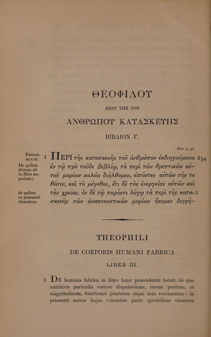 PRooE- MIUM. De quibus dictum sit in libro su- periore ; de quibus in praesenti dicendum. ΘΕΟΦΙΛΟΥ ΠΕΡῚ ΤΗΣ ΤΟΥ ΑΝΘΡΩΠΟΥ ΚΑΤΑΣΚΕΥΗΣ BIBAION T. Mor. p. 36. ^ ^ ^ 7 , / ι [ΤΡΙ τῆς κατασκευῆς τοῦ ἀνθρώπου ἐκδιηγούμενοι 834 ἐν τῷ πρὸ τοῦδε βιβλίῳ, τὰ περὶ τῶν θρεπτικῶν av- D p t? ρ P A / ^ / , / 3 ^ / f τοῦ μορίων καλῶς διήλθομεν, εἰποντες αυτών την τε / hy x 7 » X ` 2 7 3 A κ θέσιν, καὶ το μέγεθος, ἐτι δὲ τας ἐνεργείας avrov καὶ . ` ^ , ’ x x ^ τὰς χρείας. ἐν δὲ τῷ παρόντι λόγῳ τα περὶ τῆς KATA- 5 ^ ^ ^ ’ σ᾽ ’ σκευῆς τῶν ἀναπνευστικῶν μορίων ἥκομεν διηγη- THEOPHILI DE CORPORIS HUMANI FABRICA LIBER III. 1 DE hominis fabrica in libro hunc praecedente locuti, de ejus nutritivis particulis curiose disputavimus, earum positum, et magnitudinem, functiones praeterea atque usus recensentes: in praesenti autem hujus voluminis parte spirabilium viscerum