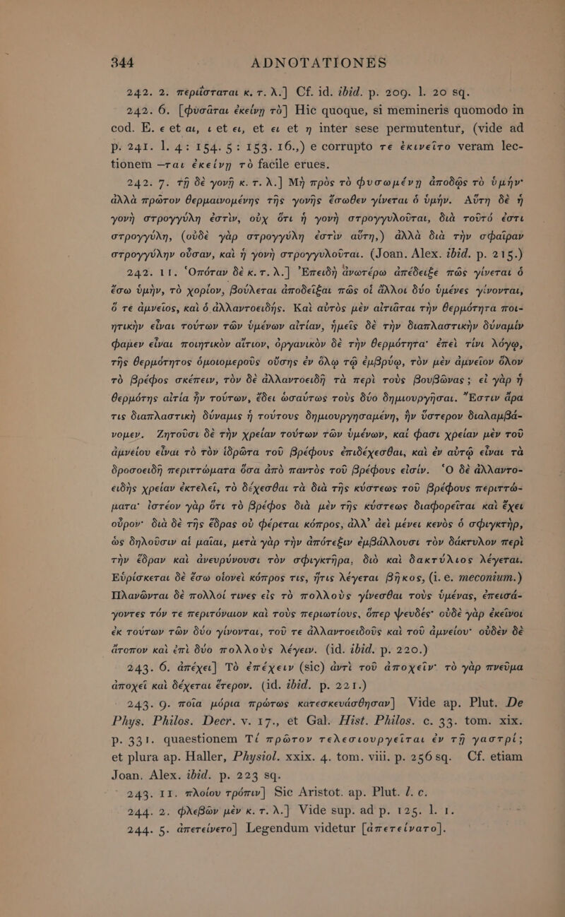 242. 2. περιῖσταται κ.τ.λ.] Cf. id. ibid. p. 209. l. 20 sq. 242. 6. [φὺσᾶται ἐκείνῃ τὸ] Hic quoque, si memineris quomodo in cod. E. eet αι, v et ει, et ει et η inter sese permutentur, (vide ad p. 241. l. 4: 154. 5: 153. τ6.,) e corrupto τε ἐκινεῖτο veram lec- tionem --ται ἐκείνῃ τὸ facile erues. ^ A - . . . Γ 3 ^ ^ € , τ. 242. 7. τῇ δὲ γονῇ κ.τ.λ.) Μὴ πρὸς τὸ Φυσωμένῃ ἀποδᾷς τὸ ὑμήν &gt; M EN ^ ^ ^ » j ει € ΜΗΝ e . 6 ἀλλὰ πρῶτον θερμαινομένης τῆς γονῆς ἔσωθεν γίνεται ὁ ὑμήν. Αὕτη δὲ ἡ γονὴ στρογγύλη ἐστὶν, οὐχ ὅτι ἡ γονὴ στρογγυλοῦται, διὰ τοῦτό ἐστι στρογγύλη, (οὐδὲ γὰρ στρογγύλη ἐστὶν αὕτη,) ἀλλὰ διὰ τὴν σφαῖραν στρογγύλην οὖσαν, καὶ ἡ γονὴ στρογγυλοῦται. (Joan. Alex. ibid. p. 215.) ` i» ΄ L ^ ’ 242. 11. “Ὁπόταν δὲ κ.τ.λ.] ᾿Ἐπειδὴ ἀνωτέρω ἀπέδειξε πῶς γίνεται ὁ ἔσω ὑμὴν, τὸ χορίον, βούλεται ἀποδεῖξαι πῶς οἱ ἄλλοι δύο ὑμένες γίνονται, e 3 ^ No e£. / M EX ^ 3 Ὃν M , ὅ τε ἀμνεῖος, καὶ ὁ ἀλλαντοειδής. Καὶ αὐτὸς μὲν αἰτιᾶται τὴν θερμότητα Tot- ητικὴν εἶναι τούτων τῶν ὑμένων αἰτίαν, ἡμεῖς δὲ τὴν διαπλαστικὴν δύναμίν φαμεν εἶναι ποιητικὸν αἴτιον, ὀργανικὸν δὲ τὴν θερμότητα’ ἐπεὶ τίνι λόγῳ, τῆς θερμότητος ὁμοιομεροῦς οὔσης ἐν ὅλῳ τῷ ἐμβρύῳ, τὸν μὲν ἀμνεῖον ὅλον τὸ βρέφος σκέπειν, τὸν δὲ ἀλλαντοειδῆ τὰ περὶ τοὺς βουβῶνας; εἰ γὰρ ἡ θερμότης αἰτία ἦν τούτων, ἔδει ὡσαύτως τοὺς δύο δημιουργῆσαι. Ἔστιν ἄρα . , € , ^ ^ [74 , τις διαπλαστικὴ δύναμις ἡ τούτους δημιουργησαμένη, ἣν ὕστερον διαλαμβά- νομεν. Ζητοῦσι δὲ τὴν χρείαν τούτων τῶν ὑμένων, καί φασι χρείαν μὲν τοῦ 5 ’ 5 ` SR TR ^ ^ ^ 3 ^ A^ v» , ^ ἌΝ . ἀμνείου εἶναι τὸ τὸν ἱδρῶτα τοῦ βρέφους ἐπιδέχεσθαι, καὶ ἐν αὐτῷ εἶναι τὰ δροσοειδῆ περιττώματα ὅσα ἀπὸ παντὸς τοῦ βρέφους εἰσίν. Ὁ δὲ ἄλλαντο- ειδὴς χρείαν ἐκτελεῖ, τὸ δέχεσθαι τὰ διὰ τῆς κύστεως τοῦ βρέφους περιττώ- pA ΄ rE. , ΄ ` ν ^ , ^ 3» para’ ἰστέον γὰρ ὅτι τὸ βρέφος διὰ μὲν τῆς κύστεως διαφορεῖται καὶ ἔχει οὖρον: διὰ δὲ τῆς ἔδρας οὐ φέρεται κόπρος, ἀλλ᾽ ἀεὶ μένει κενὸς ὁ σφιγκτὴρ, ὡς δηλοῦσιν αἱ μαῖαι, μετὰ γὰρ τὴν ἀπότεξιν ἐμβάλλουσι τὸν δάκτυλον περὶ X e N. 3 y . - &amp; . , 2 τὴν ἔδραν kai ἀνευρύνουσι τὸν σφιγκτῆρα, διὸ καὶ δακτύλιος λέγεται. Εὑρίσκεται δὲ ἔσω οἱονεὶ κόπρος τις, ἥτις λέγεται βῆκος, (i. e. meconium.) Πλανῶνται δὲ πολλοί τινες εἰς τὸ πολλοὺς γίνεσθαι τοὺς ὑμένας, ἐπεισά- , , . A , ej , 3 ^ ^ &gt; ^ γοντες τόν τε περιτόναιον καὶ τοὺς περιωτίους, ὅπερ ψευδες' οὐδὲ γὰρ ἐκεῖνοι , / ^ ’ / ^ &gt; a ^ ^5 D σολ ` ἐκ τούτων τῶν δύο γίνονται, τοῦ τε ἀλλαντοειδοῦς καὶ τοῦ ἀμνείου' οὐδὲν δὲ ἄτοπον καὶ ἐπὶ δύο πολλοὺς λέγειν. (id. ibid. p. 220.) 243. 6. ἀπέχει] Τὸ ἐπέχειν (sic) ἀντὶ τοῦ ἀποχεῖν' τὸ γὰρ πνεῦμα ἀποχεῖ καὶ δέχεται ἕτερον. (id. ibid. p. 221.) 243. 9. ποῖα μόρια πρώτως κατεσκευάσθησαν] Vide ap. Plut. De Phys. Philos. Decr. v. 17., et Gal. Hist. Philos. ο. 33. tom. xix. Ῥ. 331. quaestionem Τί πρῶτον τελεσιουργεῖται ἐν τῇ γαστρί; et plura ap. Haller, Physiol. xxix. 4. tom. viii. p. 256sq. Cf. etiam Joan. Alex. ibid. p. 223 sq. 243. II. πλοίου τρόπιν] Sic Aristot. ap. Plut. l. c. 244. 2. φλεβῶν μὲν κ.τ.λ.] Vide sup. ad p. τας. l. r. 244. 5. ἀπετείνετο] Legendum videtur [ἀπετείνατο].