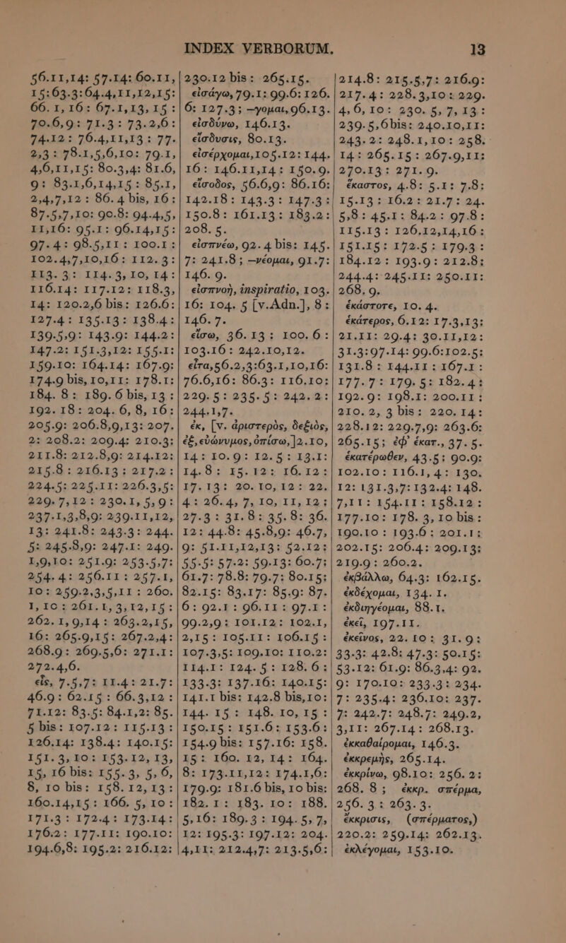 56.11,14: 57.14: 60.11, I 5:63.3:64.4, 11,12,15: ου τν τε 09.1, 19» 15 : DO, GJE B 79.901 14. 70.4, LGB 7π. 253 2:5 8:1, 5,6,10:.79.1, 4,6, 11,15: 80.5,4: 81.6, 91 83.1,6,14,15.: 85.7, 2,4,7, I2 : 86. 4 bis, 16: 87.5,7,10: 90.8: 94.4.5, 11,16: 95.1: 96.14,15: 97.4: 98.5,11 : 100.1: 102.4,7,10,16: 112.5: Εβδ. 3: II4.5, 10; IA: I16.14: 117.12: 118.5, I4: 120.2,6 bis: 126.6: I27.4.: 135.13 2:139.4:: I39.5,9: I43.9: I44.2: )47:21.153:2; τὰς £551: 159.10: 164.14: 167.9: 174.9 bis, 10,11: 178.1: 184. 8: 189. ό bis, τα: 1032. 18: 204. 6, 8, 16: 205.9: 206.8,9,13: 207. 2: 208.2: 209.4: 210.3: 211.8: 212.8,9: 214.12: 215.8 : 416.191 217.2: 224.5: 225.11: 226.3,5: 229. 7, I2: 230. 1, 5,9: 232:1585539::2:39:1 1,125. 13: 241.8: 243.3: 244. 5: 245.8,0: 247.1: 249. I,9,10: 251.9: 253.5,7: 54, 4,::256. II: 257.1, 1ος 259.2.3.3,11 : 260. 1; IO.2 2/8; 1,5; £2, 15 : 262. 1, 9,14 : 263.2,15, 16: 265.9,15: 267.2,4: 268.9: 269.5,6: 271.1: 272.4,6. ets, 7.5,73 I I.4: 21.7: 46.9 : 62.15: 66.3,12 : gt.12: 83.5: 84.1,2: 85. 5 bis: 107.12: 115.13: 126.14: 138.4: 140.15: σας δν 13031853512; 15, I5, 16 bis: 155.53, 5, 6, Sro bi: 158.I12,293: 160.14,15 : 166. 5, το: 171.5 : 17244: 173.14. 250.12 bis: 265.15. εἰσδύνω, 146.13. » εἴσδυσις, 80.15. 208. 5. 146. 9. 146. 7. εἴσω, 36. 13: 100. 6: I03.16 :.242 ,E0, I2, €(ra,56.2,3:63.1,10,16: 76.6,16: 86.3: 116.10: 229.5 5935.5: 943,8: 244.1,7. ἐκ, [v. ἀριστερὸς, δεξιὸς, ἐξ,εὐώνυμος, ὀπίσω, ]2.το, I4.:30.9: 1ο. ὧν 1341: 14.8: x5. 12: 16.194: 17.141 αο.το, 12:22. 42044) T, το τ{ Ελ1 25.8: 31:583 35: 84:36. I2: 44.8: 45.8,9: 46.7, ας S Tc1,22,18 0 523;:1914 55:5: 57:32: 59:13: 60.71 61.7: 78.8: 79.7: 80.15; 82.152 89.17: 8διη: 87; 6: 92.3 1:96.11 295.1: 99.2,9 i 103.142: FONI, 2,15: IGQ5.KI: Lp t : 107.3,5: 100.10: IIO.2: II4.I: I24.5: 128. 6 ; 233.3t 137-1653 1344615: I4I.I bis: 142.8 bis,10: I44. 1091 I48. 10, 15: 150.15: 151.65 153.6: I54.9 bis: 157.16: 158. τος 10n. 133, 14: X04. ὃς 125.11,123 374.1,0: 179.9: 181.6 bis, το bis: 182. 1:: 185. το: 188. 13 214.8: 215.5,7: 216.9: 217.4: 228.3,10 : 229. 4» 6, 165.280. 5/7; 18: 239.5, Ó6bis: 240.10,II: 243.2: 248.1,10: 258. ᾽ 14: 265.15: 267.9,11: 270.13: 271. 9. ἕκαστος, 4.8: 5.1: 7.8: 15.83. 510.24: 25:48:24. $39: 45.1: Άκα: Ολιβ: 115.134: I26,12,14,16.: I51.15: 172.5 : 179.3: 184.12: 193.9: 212.81 244.4: 245.11: 250.II: 268. ο. ἑκάστοτε, ΙΟ. 4. ἑκάτερος, 6.12: 17.3,13: 41.11: 90.41 46.11.14: 31.3:97-14: 99.6:102.5: I31.8 : 144.11 : 167.1 : 17737:7:179) &amp;x X82. 4d 102.09: 198.1: 200.11 : 210.2, 3 bis: 220. 14: 228.12: 229.7,9: 263.6: 265.15; ἐφ᾽ ἑκατ., 37. 5. ἑκατέρωθεν, 43.5: 90.9: 102.10: 116.1, 4:: 130; I2: 131.9:7: 132.41: 148. 7.11: PSAI 5155.14: 177.10: 178. 5, lo bis: 190.10 : 193.6 : 201.1: 202.15: 206.4: 209.13; 219.9 : 260.2. ἐκβάλλω, 64.3: 162.15. ἐκδέχομαι, 134. I. ἐκδιηγέομαι, 88.1. ἐκεῖ, I97.II. ἐκεῖνος, 22. I0 ; 31.9: 494.35 44.8: 47.35 59.141 53.12: 61.9: 86.3,4: 92. 9: 170:IQ0? 233.31 494. 7: 235.4: 236.10: 237. 7: 242.7: 248.7: 249.2, 33 D1:269. 14 :: 265.14. ἐκκαθαίρομαι, 146.3. ἐκκρεμὴς, 265.14. ἐκκρίνω, 98.10: 256. 2: 268.8; ἐκκρ. σπέρμα, 256: 3.£.203- 31 ἔκκρισις, (σπέρµατος;) ἐκλέγομαι, 155.10.