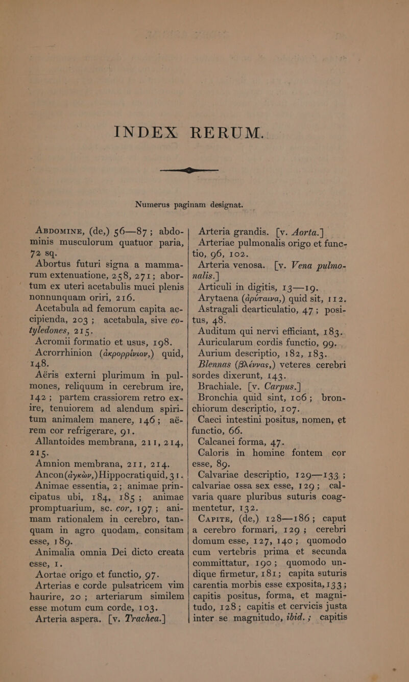 ABDOMINE, (de,) 56—87; abdo- minis musculorum quatuor paria, 72 Sq. Abortus futuri signa a mamma- rum extenuatione, 258, 271; abor- tum ex uteri acetabulis muci plenis nonnunquam oriri, 216. Acetabula ad femorum capita ac- ciplenda, 203 ; acetabula, sive co- tyledones, 215. Acromii formatio et usus, 198. Acrorrhinion (ἀκρορρίνιον,) quid, 148. Aéris externi plurimum in pul- mones, reliquum in cerebrum ire, 142; partem crassiorem retro ex- ire, tenuiorem ad alendum spiri- tum animalem manere, 146; aë- rem cor refrigerare, 91. Allantoides membrana, 211, 2 14, ἘΣ Amnion membrana, 211, 214. Ancon(dykàv,) Hippocratiquid, 31. Animae essentia, 2; animae prin- cipatus ubi, 184, 185; animae promptuarium, sc. cor, 197 ; ani- mam rationalem in cerebro, tan- quam in agro quodam, consitam esse, 189. Animalia omnia Dei dicto creata esse, I. Aortae origo et functio, 97. Arterias e corde pulsatricem vim haurire, 20 ; arteriarum similem esse motum cum corde, 103. Arteria aspera. [v. Trachea.] Arteria grandis. [v. 4ογία.] Arteriae pulmonalis origo et func- tio, 96, 102. Arteria venosa. [v. Vena pulmo- nalis.| Articuli in digitis, 13—19. Arytaena (ἀρύταινα,) quid sit, 112. Astragali dearticulatio, 47 ; posi- tus, 48. l Auditum qui nervi efficiant, 183. Auricularum cordis functio, 99. Aurium descriptio, 182, 183. Blennas (βλέννας,) veteres cerebri sordes dixerunt, 143. Brachiale. [v. Carpus.] Bronchia quid sint, 106; _ bron- chiorum descriptio, 107. Caeci intestini positus, nomen, et functio, 66. Calcanei forma, 47. Caloris in homine fontem cor esse, 89. Calvariae descriptio, 129—133 ; calvariae ossa sex esse, 129; cal- varia quare pluribus suturis coag- mentetur, 132. ΟΑΡΙΤΕ, (dej) 128—186; caput a cerebro formari, 129 ; cerebri domum esse, 127, 140; quomodo cum vertebris prima et secunda committatur, 190; quomodo un- dique firmetur, 181; capita suturis carentia morbis esse exposita, 135; capitis positus, forma, et magni- tudo, 128; capitis et cervicis justa inter se. magnitudo, ibid. ; capitis