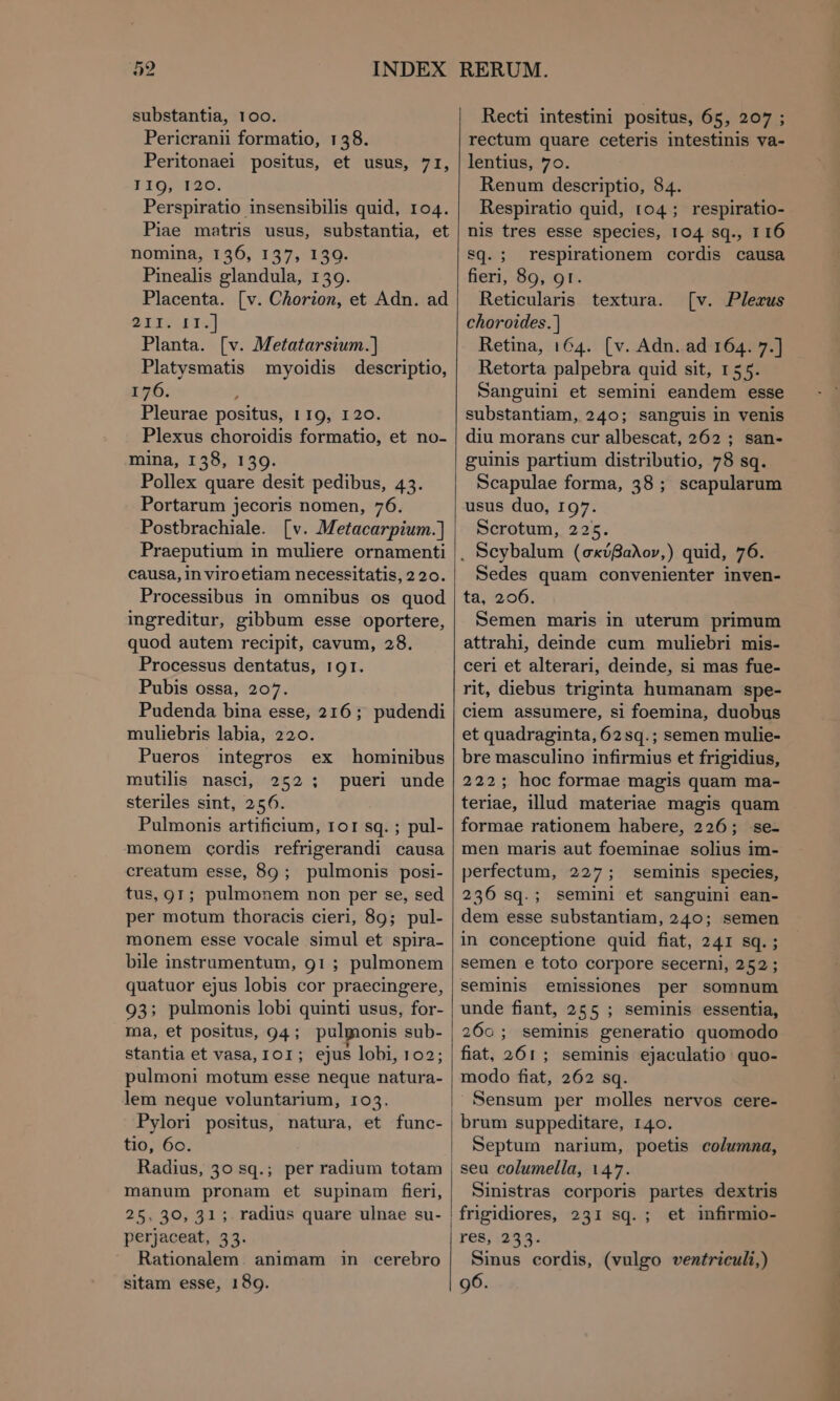 substantia, 100. Pericranii formatio, 138. Peritonaei positus, et usus, 71, IIO, 129. Perspiratio insensibilis quid, 104. Piae matris usus, substantia, et nomina, 136, 157, 139. Pinealis glandula, 139. Placenta. [v. Chorion, et Adn. ad οτι. II.] Planta. [v. Metatarsium.] Platysmatis myoidis descriptio, 176. h Pleurae positus, 1 19, 120. Plexus choroidis formatio, et no- mina, 158, 130. Pollex quare desit pedibus, 43. Portarum jecoris nomen, 76. Postbrachiale. [v. Metacarpium.)] Praeputium in muliere ornamenti causa, in viroetiam necessitatis, 220. Processibus in omnibus os quod ingreditur, gibbum esse oportere, quod autem recipit, cavum, 28. Processus dentatus, 19r. Pubis ossa, 207. Pudenda bina esse, 216; pudendi muliebris labia, 220. Pueros integros ex hominibus mutilis nasci, 252 pueri unde steriles sint, 256. Pulmonis artificium, ΤΟΙ sq. ; pul- monem cordis refrigerandi causa creatum esse, 89; pulmonis posi- tus, gr; pulmonem non per se, sed per motum thoracis cieri, 89; pul- monem esse vocale simul et spira- bile instrumentum, 91; pulmonem quatuor ejus lobis cor praecingere, 93; pulmonis lobi quinti usus, for- ma, et positus, 94 ; pulmonis sub- stantia et vasa, ΤΟΙ; ejus lobi, 102; pulmoni motum esse neque natura- lem neque voluntarium, 103. Pylori positus, natura, et func- tio, 6c. Radius, 30 sq.; per radium totam manum pronam et supinam firi, 25, 30, 31; radius quare ulnae su- perjaceat, 33. Rationalem. animam sitam esse, 189. 9 LI in cerebro Recti intestini positus, 65, 207 ; rectum quare ceteris intestinis va- lentius, 70. Renum descriptio, 84. Respiratio quid, 104 ; respiratio- nis tres esse species, 104 sq., r 16 sq. ; respirationem cordis causa fieri, 89, 9r. Reticularis textura. choroides.) Retina, 164. (v. Adn. ad 164. 7.] Retorta palpebra quid sit, 155. Sanguini et semini eandem esse substantiam, 240; sanguis in venis diu morans cur albescat, 262 ; san- guinis partium distributio, 78 sq. Scapulae forma, 38; scapularum usus duo, 197. Scrotum, 225. . Scybalum (σκύβαλον,) quid, 76. Sedes quam convenienter inven- ta, 206. Semen maris in uterum primum attrahi, deinde cum muliebri mis- ceri et alterari, deinde, si mas fue- rit, diebus triginta humanam spe- ciem assumere, si foemina, duobus et quadraginta, 62sq.; semen mulie- [v. Plexus bre masculino infirmius et frigidius, 222; hoc formae magis quam ma- teriae, illud materiae magis quam formae rationem habere, 226; se- men maris aut foeminae solius im- perfectum, 227; seminis species, 236 sq.; semini et sanguini ean- dem esse substantiam, 240; semen in conceptione quid fiat, 241 sq. ; semen e toto corpore secerni, 252; seminis emissiones per somnum unde fiant, 255 ; seminis essentia, 260; seminis generatio quomodo fiat, 261; seminis ejaculatio quo- modo fiat, 262 sq. Sensum per molles nervos cere- brum suppeditare, 140. Septum narium, poetis columna, seu columella, 147. Sinistras corporis partes dextris frigidiores, 231 sq. ; et infirmio- res, 233. Sinus cordis, (vulgo ventriculi,) 96.