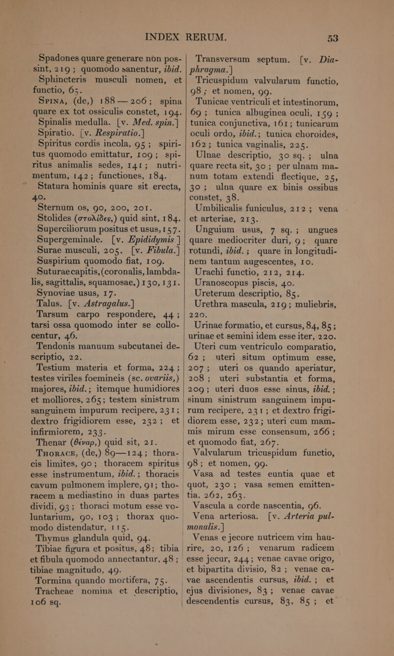Spadones quare generare nón pos- sint, 219 ; quomodo sanentur, ibid. Sphincteris musculi nomen, et functio, 65. SPINA, (de,) 188 — 206; spina quare ex tot ossiculis constet, 194. Spinalis medulla. (v. Med. spin.] Spiratio. (v. Respiratio.] Spiritus cordis incola, 95 ; spiri- tus quomodo emittatur, 109; spi- ritus animalis sedes, 141; nutri- mentum, 142; functiones, 184. Statura hominis quare sit erecta, 40. Sternum os, 9o, 200, 201. Stolides (στολίδες,) quid sint, 184. Superciliorum positus et usus, 157. Supergeminale. [v. Epididymis.] Surae musculi, 205. [ν. Fibula.) Suspirium quomodo fiat, 109. Suturaecapitis, (coronalis, lambda- lis, sagittalis, squamosae,) 130,131. Synoviae usus, 17. Talus. [v. Astragalus.) Tarsum carpo respondere, 44; tarsi ossa quomodo inter se collo- centur, 46. Tendonis manuum subcutanei de- scriptio, 22. Testium materia et forma, 224; testes viriles foemineis (sc. ovariis,) majores, ibid.; itemque humidiores et molliores, 265; testem sinistrum sanguinem impurum recipere, 231; dextro frigidiorem esse, 232; et infirmiorem, 253. Thenar (θέναρ,) quid sit, 21. ΤΠοΟΚΑΟΣ, (de,) 89—124; thora- cis limites, 90; thoracem spiritus esse instrumentum, tbid. ; thoracis | cavum pulmonem implere, 91; tho- | racem a mediastino in duas partes dividi, 93; thoraci motum esse vo- luntarium, 99, 103; thorax quo- modo distendatur, 115. Thymus glandula quid, 94. | Tibiae figura et positus, 48: tibia | et fibula quomodo annectantur, 48 ; tibiae magnitudo, 49. Tormina quando mortifera, 75. Tracheae nomina et descriptio, | 53 Transversum septum. [ν. Dia- phragma.] Tricuspidum valvularum functio, 98 ; et nomen, 99. Tunicae ventriculi et intestinorum, 69 ; tunica albuginea oculi, 1 ο: tunica conjunctiva, 161; tunicarum oculi ordo, ibid.; tunica choroides, 162; tunica vaginalis, 225. Ulnae descriptio, 30 sq. ; ulna quare recta sit, 30 ; per ulnam ma- num totam extendi flectique, 25, 30; ulna quare ex binis ossibus constet, 38. Umbilicalis funiculus, 212 ; vena et arteriae, 2153. Unguium usus, 7 sq.; ungues quare mediocriter duri, ο; quare rotundi, ibid. ; quare in longitudi- nem tantum augescentes, το. Urachi functio, 212, 214. Uranoscopus piscis, 40. Ureterum descriptio, 85. Urethra mascula, 219 ; muliebris, 220. Urinae formatio, et cursus, 84, 85; urinae et semini idem esse iter, 220. Uteri cum ventriculo comparatio, 62; uteri situm optimum esse, 207; uteri os quando aperiatur, 208; uteri substantia et forma, 209; uteri duos esse sinus, ibid. ; sinum sinistrum sanguinem impu- rum recipere, 231; et dextro frigi- diorem esse, 232; uteri cum mam- mis mirum esse consensum, 266 ; et quomodo fiat, 267. Valvularum tricuspidum functio, 98; et nomen, 90. Vasa ad testes euntia quae et quot, 230 ; vasa semen emitten- tia, 262, 265. Vascula a corde nascentia, 96. Vena arteriosa. [ν. Arteria pul- Venas e jecore nutricem vim hau- rire, 20, 126: venarum radicem esse jecur, 244; venae cavae origo, et bipartita divisio, 82; venae ca- vae ascendentis cursus, 2bid. ; et ejus divisiones, 83; venae cavae