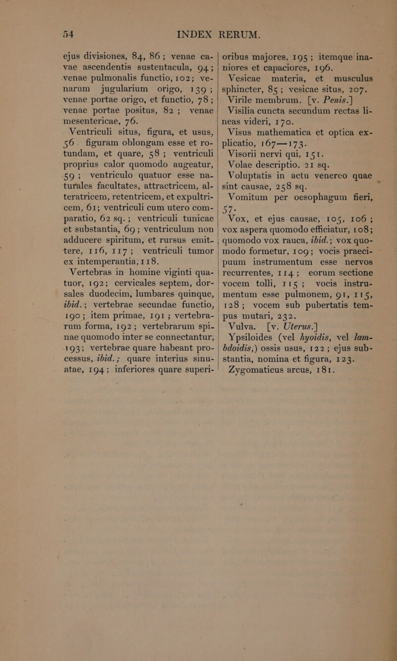 vae ascendentis sustentacula, 94; venae pulmonalis functio, 102; ve- narum jugularium origo, 139; venae portae origo, et functio, 78; venae portae positus, 82; venae mesentericae, 76. Ventriculi situs, figura, et usus, 56. figuram oblongam esse et ro- tundam, et quare, 58 ; ventriculi proprius calor quomodo augeatur, .59; ventriculo quatuor esse na- turales facultates, attractricem, al- teratricem, retentricem, et expultri- cem, 61; ventriculi cum utero com- paratio, 62 sq. ; ventriculi tunicae et substantia, 69; ventriculum non adducere spiritum, et rursus emit- tere, 116, 117; ventriculi tumor ex intemperantia; 118. Vertebras in homine viginti qua- tuor, 192; cervicales septem, dor- sales duodecim, lumbares quinque, ibid.; vertebrae secundae functio, 190 ; item primae, I91 ; vertebra- rum forma, 192; vertebrarum spi- nae quomodo inter se connectantur; 193; vertebrae quare habeant pro- cessus, ibid.; quare interius sinu- atae, 194; inferiores quare superi- niores et capaciores, 196. Vesicae materia, et musculus sphincter, 85; vesicae situs, 207. Virile membrum. (v. Penis.] Visilia cuncta secundum rectas li- neas videri, 170. Visus mathematica et optica ex- plicatio, 167—173. Visorii nervi qui, 151. Volae descriptio, 21 sq. Voluptatis in actu venereo quae sint causae, 258 sq. Vomitum per oesophagum fieri, 57. Vox, et ejus causae, 105, 106; vox aspera quomodo efficiatur, 108; quomodo vox rauca, ?bid.; vox quo- modo formetur, 109; vocis praeci- puum instrumentum esse nervos recurrentes, 114; eorum sectione vocem tolli, τις ; vocis instru- mentum esse pulmonem, ΟΙ, 115, 128; vocem sub pubertatis tem- pus mutari, 232. Vulva. [ν. Uterus.) Ypsiloides (vel Ayoidis, vel lam- bdoidis,) ossis usus, 122 ; ejus sub- stantia, nomina et figura, 123. Zygomaticus arcus, 18r.
