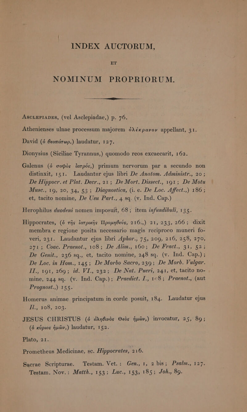 INDEX AUCTORUM, ET NOMINUM PROPRIORU M. Athenienses ulnae processum majorem ὀλέκρανον appellant, 31. distinxit, 151. Laudantur ejus libri De Anatom. Administr., 20; De Hippocr. et Plat. Decr., 21; De Mort. Dissect., 191; De Motu Musc., το, 2ο, 34, 53 ; Diagnostica, (i. e. De Loc. Affect.,) 186; et, tacito nomine, De Usu Part., 4 sq. (v. Ind. Cap.) Herophilus duodeni nomen imposuit, 68; item infundibuli, 135. membra e regione posita necessario magis reciproco muneri fo- veri, 231. Laudantur ejus libri Aphor., 75, 209, 216, 258, 270, 271 ; Coac. Praenot., 108; De Alim., 160; De Fract., 31, 52; De Genit., 236 sq., et, tacito nomine, 248 sq. (v. Ind. Cap.); De Loc. in Hom., 145 ; De Morbo Sacro, 239; De Morb. Vulgar. II., 191, 269; id. VI., 232; De Nat. Pueri, 241, et, tacito no- mine, 244 sq. (v. Ind. Cap.) ; Praedict. I., 1:8; Praenot., (aut Prognost.,) 155. Homerus animae principatum in corde posuit, 184. Laudatur ejus I5 105, 265. JESUS CHRISTUS (ὁ ἀληθινὸς Θεὸς ἡμῶν,) invocatur, 25, 89; (ó κύριος ἡμῶν,) laudatur, 152. Prometheus Medicinae, sc. Hippocrates, 216. Sacrae Scripturae. Testam. Vet.: Gen., 1, 2 bis; Psal prx Testam. Nov. : Matth., 155; Luc., 153, 185; Joh., 8g.