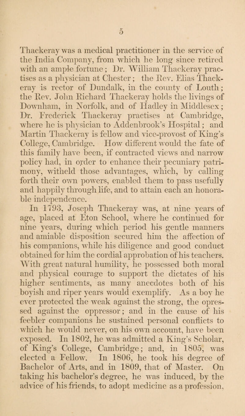 D Thackeray was a medical practitioner in the service of the India Company, from which he long since retired with an ample fortune; Dr. William Thackeray prac¬ tises as a physician at Chester; the IIev. Elias Thack¬ eray is rector of Dundalk, in the county of Louth; the Rev. John Richard Thackeray holds the livings of Downham, in Norfolk, and of Hadley in Middlesex; Dr. Frederick Thackeray practises at Cambridge, where lie is physician to Addenbrook’s Hospital; and Martin Thackeray is fellow and vice-provost of King’s College, Cambridge. How different would the fate of this family have been, if contracted views and narrow policy had, in order to enhance their pecuniary patri¬ mony, witheld those advantages, which, by calling forth their own powers, enabled them to pass usefully and happily through life, and to attain each an honora¬ ble independence. In 1793, Joseph Thackeray was, at nine years of age, placed at Eton School, where he continued for nine years, during which period his gentle manners and amiable disposition secured him the affection of his companions, while his diligence and good conduct obtained for him the cordial approbation of'his teachers. With great natural humility, he possessed both moral and physical courage to support the dictates of his higher sentiments, as many anecdotes both of his boyish and riper years would exemplify. As a boy he ever protected the weak against the strong, the opres- sed against the oppressor; and in the cause of his feebler companions he sustained personal conflicts to which he would never, on his own account, have been exposed. In 1802, he was admitted a King’s Scholar, of King’s College, Cambridge; and, in 1805, was elected a Fellow. In 1806, he took his degree of Bachelor of Arts, and in 1809, that of Master. On taking his bachelor’s degree, he was induced, by the advice of his friends, to adopt medicine as a profession,