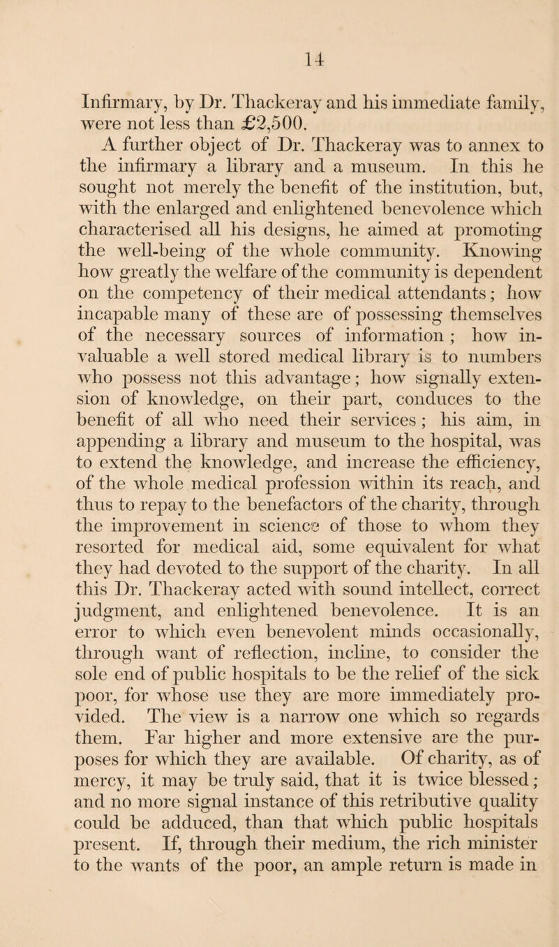 u Infirmary, by Dr. Thackeray and his immediate family, were not less than £2,500. A further object of Dr. Thackeray was to annex to the infirmary a library and a museum. In this he sought not merely the benefit of the institution, but, with the enlarged and enlightened benevolence which characterised all his designs, he aimed at promoting the well-being of the whole community. Knowing how greatly the welfare of the community is dependent on the competency of their medical attendants; how incapable many of these are of possessing themselves of the necessary sources of information ; how in¬ valuable a well stored medical library is to numbers who possess not this advantage; how signally exten¬ sion of knowledge, on their part, conduces to the benefit of all who need their services; his aim, in appending a library and museum to the hospital, was to extend the knowledge, and increase the efficiency, of the whole medical profession within its reach, and thus to repay to the benefactors of the charity, through the improvement in science of those to whom they resorted for medical aid, some equivalent for what they had devoted to the support of the charity. In all this Dr. Thackeray acted with sound intellect, correct judgment, and enlightened benevolence. It is an error to which even benevolent minds occasionally, through want of reflection, incline, to consider the sole end of public hospitals to be the relief of the sick poor, for whose use they are more immediately pro¬ vided. The view is a narrow one which so regards them. Far higher and more extensive are the pur¬ poses for which they are available. Of charity, as of mercy, it may be truly said, that it is twice blessed; and no more signal instance of this retributive quality could be adduced, than that which public hospitals present. If, through their medium, the rich minister to the wants of the poor, an ample return is made in