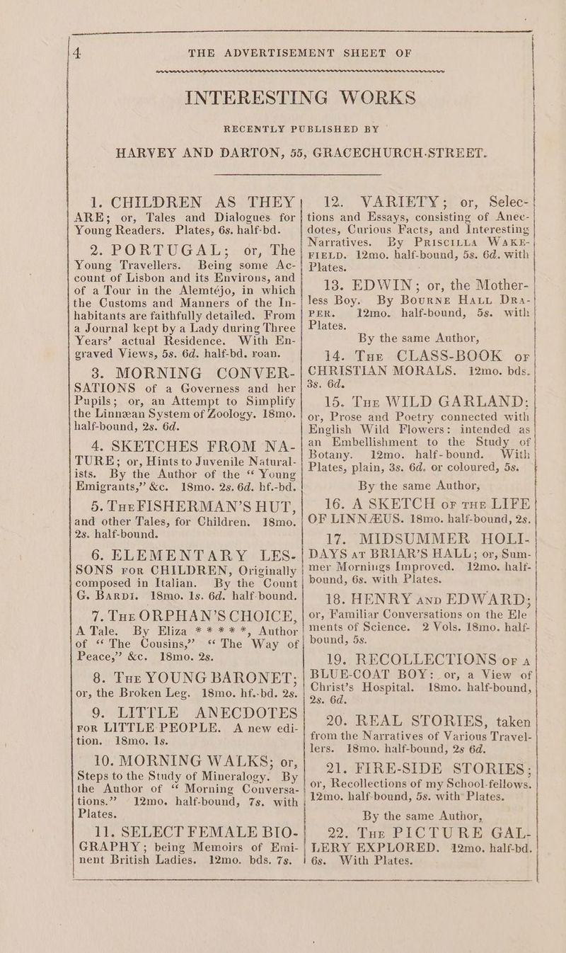 wet INTERESTING WORKS RECENTLY PUBLISHED BY HARVEY AND DARTON, 55, GRACECHURCH.-STREET. 1. CHILDREN. AS > THEY |. (12-. VARIETY ;\ or, ae ARE; or, Tales and Dialogues for | tions and Essays, consisting of Anec- Young Readers. Plates, 6s. half-bd. dotes, Curious Facts, and Interesting 2. PORTUGAL; or, The Narratives. By Priscitua WaAkKE- : FIELD. 12mo. half-bound, 5s. 6d. with Young Travellers. Being some Ac-} Plates, count of Lisbon and its Environs, and : of a Tour in the Alemtéjo, in which 13. EDWIN; or, the Mother- the Customs and Manners of the In-| less Boy. By Bourne Hauy DRa- habitants are faithfully detailed. From | PER. 12mo. half-bound, 5s. with | a Journal kept by a Lady during Three | Plates. | Years’ actual Residence. With En- By the same Author, graved Views, 5s. 6d. half-bd. roan. 14 Atos ASSL OOK. ox 3. MORNING CONVER- | CHRISTIAN MORALS. 12mo. bds. SATIONS of a Governess and her | 9%: 64- Pupils; or, an Attempt to Simplify 15. Tur WILD GARLAND: the Linnean System of Zoology. 18mo0.| or, Prose and Poetry connected with half-bound, 2s. 6d. English Wild Flowers: intended as 4, SKETCHES FROM NA-| 2 Embellishment to the Study of : : Botany. 12mo. half-bound. With TURE; or, Hints to Juvenile Natural- ‘ E E ists. By tite lAwiyor oF the. Young Plates, plain, 3s. 6d. or coloured, 5s. Emigrants,” &c. 18mo. 2s. 6d. hf.-bd. By the same Author, 5. Tor FISHERMAN’S HUT, 16. A SKETCH of rue LIFE and other Tales, for Children. 18mo. | OF LINN AUS. I8mo. half-bound, 2s. perl aren 17. MIDSUMMER HOLI- 6. ELEMENTARY LES-/} DAYS at BRIAR’S HALL; or, Sum- SONS ror CHILDREN, Originally | ™e Mornings Improved. 12mo. half- composed in Italian. By the Count | ound, 6s. with Plates. G. Barpi. 18mo. 1s. 6d. half-bound. 18. HENRY awnp EDWARD; 7. Toe ORPHAN’S CHOICE. | or, Familiar Conversations on the Ele ATale. By Eliza * * ***, ‘thon ments of Science. 2 Vols. 18mo. half- of “The Cousins,” “The Way of| bound, 5s. Peace,” &c. 18mo. 2s. 19. RECQLLECTIONS or a BLUE-COAT BOY: or, a View of Christ’s Hospital. 18mo. half-bound, 2s. 6d. 20. REAL STORIES, taken from the Narratives of Various Travel- lers. E8mo. half-bound, 2s 6d. 21. FIRE-SIDE STORIES; or, Recollections of my School-fellows. 12mo. half-bound, 5s. with Plates. 8. Tur YOUNG BARONET; or, the Broken Leg. 18mo. hf.-bd. 2s. 9. LITTLE ANECDOTES ror LITTLE PEOPLE. A new edi- tion. 18mo. 1s. 10. MORNING WALKS; or, Steps to the Study of Mineralogy. By the Author of “ Morning Conversa- tions.”” 12mo. half-bound, 7s. with Plates. ll. SELECT FEMALE BIO- GRAPHY; being Memoirs of Emi- nent British Ladies. 12mo. bds. 7s. By the same Author, 22.. Tur PICTURE GAL: LERY EXPLORED. 12mo. half-bd. 6s. With Plates. Ee ee ee ee l 5 ———————E————————EEEE Dee ee