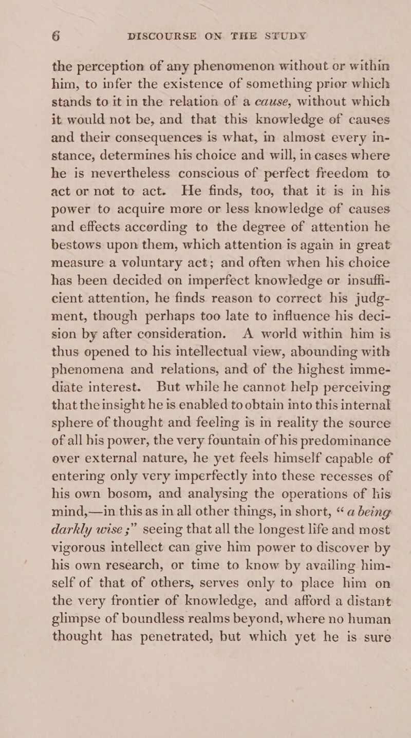 the perception of any phenomenon without or within him, to infer the existence of something prior which stands to it in the relation of a cause, without which it would not be, and that this knowledge of causes and their consequences is what, in almost every in- stance, determines his choice and will, in cases where he is nevertheless conscious of perfect freedom to act or nat to act. He finds, too, that it is in his power to acquire more or less knowledge of causes and effects according to the degree of attention he bestows upon them, which attention is again in great measure a voluntary act; and often when his choice has been decided on imperfect knowledge or insuffi- cient attention, he finds reason to correct his judg- ment, though perhaps too late to influence his deci- sion by after consideration. A world within him is thus opened to his intellectual view, abounding with phenomena and relations, and of the highest imme- diate interest. But while he cannot help perceiving that the insight he is enabled to obtain into this internal sphere of thought and feeling is in reality the source of all his power, the very fountain of his predominance over external nature, he yet feels himself capable of entering only very imperfectly into these recesses of his own bosom, and analysing the operations of his mind,—in this as in all other things, in short, “a being darkly wise ;” seeing that all the longest life and most vigorous intellect can give him power to discover by his own research, or time to know by availing him- self of that of others, serves enly to place him on the very frontier of knowledge, and afford a distant glimpse of boundless realms beyond, where no human thought has penetrated, hut which yet he is sure