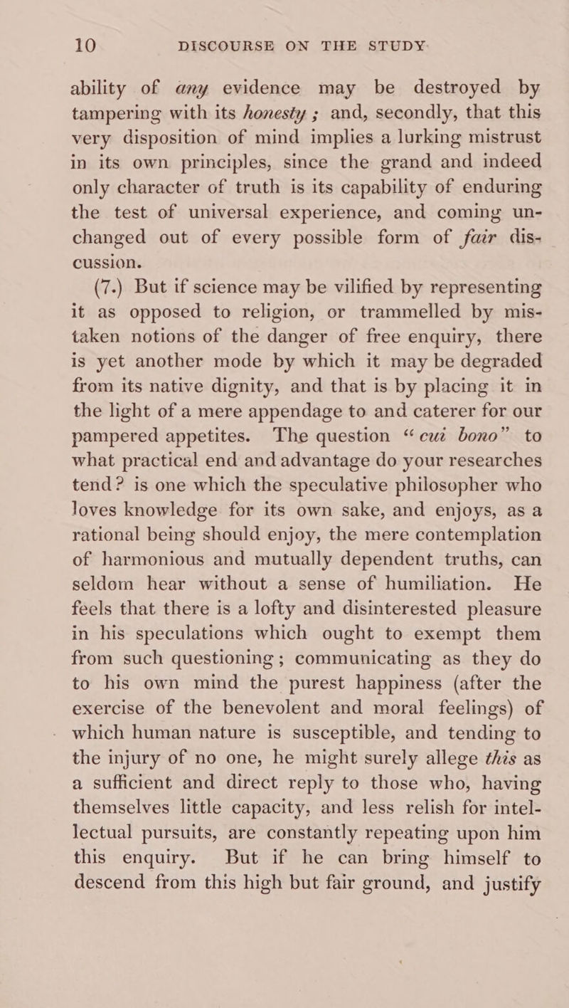 ability of any evidence may be destroyed by tampering with its honesty ; and, secondly, that this very disposition of mind implies a lurking mistrust in its own principles, since the grand and indeed only character of truth is its capability of enduring the test of universal experience, and coming un- changed out of every possible form of fair dis- cussion. (7.) But if science may be vilified by representing it as opposed to religion, or trammelled by mis- taken notions of the danger of free enquiry, there is yet another mode by which it may be degraded from its native dignity, and that is by placing it in the light of a mere appendage to and caterer for our pampered appetites. The question “cuz bono” to what practical end and advantage do your researches tend? is one which the speculative philosopher who loves knowledge for its own sake, and enjoys, as a rational being should enjoy, the mere contemplation of harmonious and mutually dependent truths, can seldom hear without a sense of humiliation. He feels that there is a lofty and disinterested pleasure in his speculations which ought to exempt them from such questioning ; communicating as they do to his own mind the purest happiness (after the exercise of the benevolent and moral feelings) of which human nature is susceptible, and tending to the injury of no one, he might surely allege this as a sufficient and direct reply to those who, having themselves little capacity, and less relish for intel- lectual pursuits, are constantly repeating upon him this enquiry. But if he can bring himself to descend from this high but fair ground, and justify