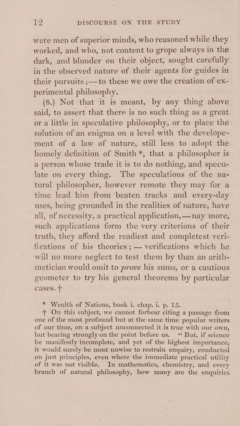 were men of superior minds, who reasoned while they worked, and who, not content to grope always in the dark, and blunder on their object, sought carefully in the observed nature of their agents for guides in their pursuits ;—-to these we owe the creation of ex- perimental philosophy. | (8.) Not that it is meant, by any thing above said, to assert that there is no such thing as a great or a little in speculative philosophy, or to place the solution of an enigma on a level with the develope- “ment of a law of nature, still less to adopt the homely definition of Smith *, that a philosopher is a person whose trade it is to do nothing, and specu- late on every thing. The speculations of the na- tural philosopher, however remote they may for a time lead him from beaten tracks and every-day uses, being grounded in the realities of nature, have all, of necessity, a practical application, —nay more, such applications form the very criterions of their truth, they afford the readiest and completest veri- fications of his theories ; — verifications which he will no more neglect to test them by than an arith- metician would omit to prove his sums, or a cautious geometer to try his general theorems by particular cases. + * Wealth of Nations, book i. chap. i. p. 15. + On this subject, we cannot forbear citing a passage from one of the most profound but at the same time popular writers of our time, on a subject unconnected it is true with our own, but bearing strongly on the point before us. ‘‘ But, if science be manifestly incomplete, and yet of the highest importance, it would surely be most unwise to restrain enquiry, conducted on just principles, even where the immediate practical utility of it was not visible. In mathematics, chemistry, and every branch of natural philosophy, how many are the enquiries