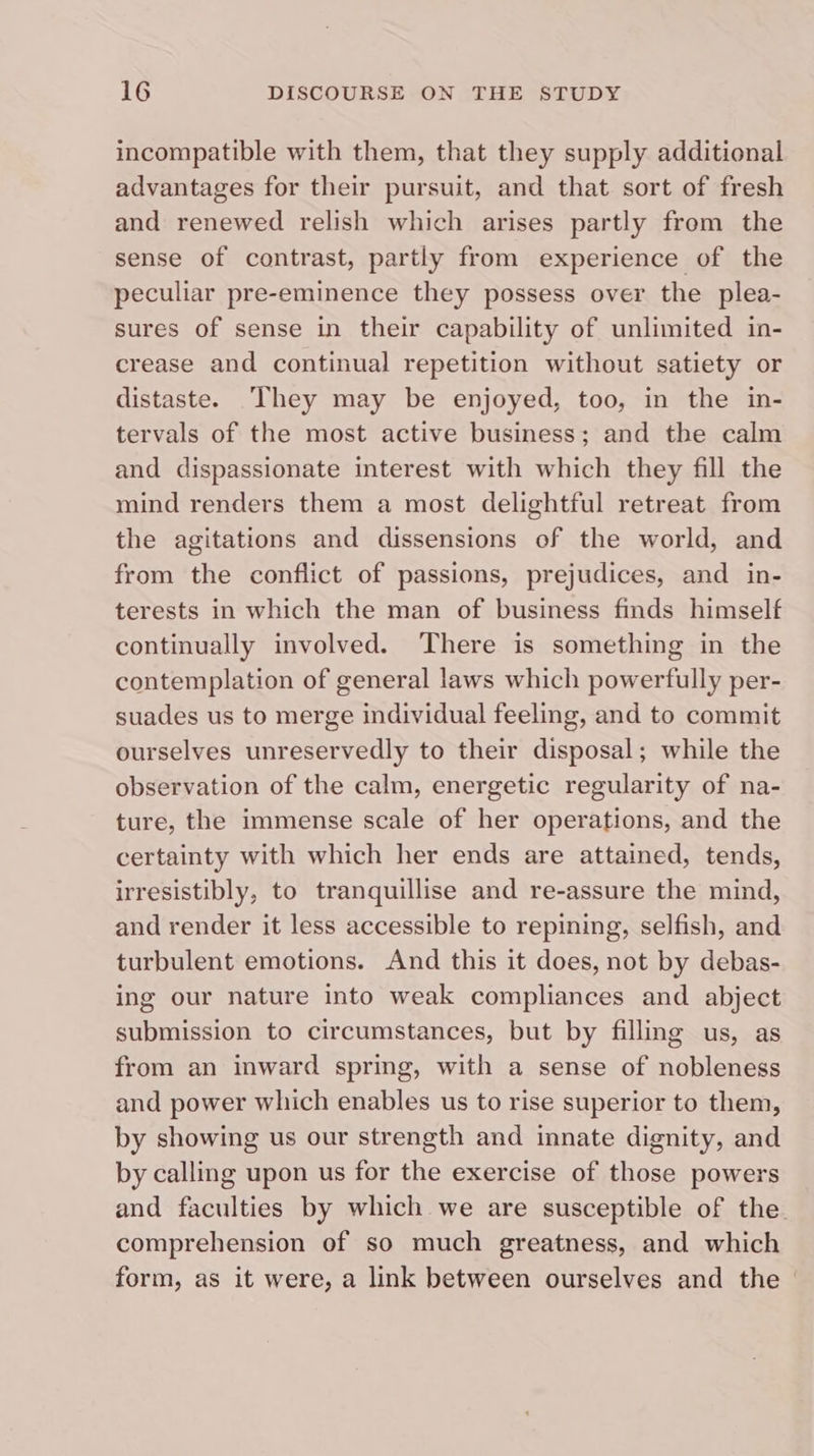 incompatible with them, that they supply additional advantages for their pursuit, and that sort of fresh and renewed relish which arises partly from the sense of contrast, partly from experience of the peculiar pre-eminence they possess over the plea- sures of sense in their capability of unlimited in- crease and continual repetition without satiety or distaste. ‘They may be enjoyed, too, in the in- tervals of the most active business; and the calm and dispassionate interest with which they fill the mind renders them a most delightful retreat from the agitations and dissensions of the world, and from the conflict of passions, prejudices, and in- terests in which the man of business finds himself continually involved. There is something in the contemplation of general laws which powerfully per- suades us to merge individual feeling, and to commit ourselves unreservedly to their disposal; while the observation of the calm, energetic regularity of na- ture, the immense scale of her operations, and the certainty with which her ends are attained, tends, irresistibly, to tranquillise and re-assure the mind, and render it less accessible to repining, selfish, and turbulent emotions. And this it does, not by debas- ing our nature into weak compliances and abject submission to circumstances, but by filling us, as from an inward spring, with a sense of nobleness and power which enables us to rise superior to them, by showing us our strength and innate dignity, and by calling upon us for the exercise of those powers and faculties by which we are susceptible of the. comprehension of so much greatness, and which form, as it were, a link between ourselves and the —