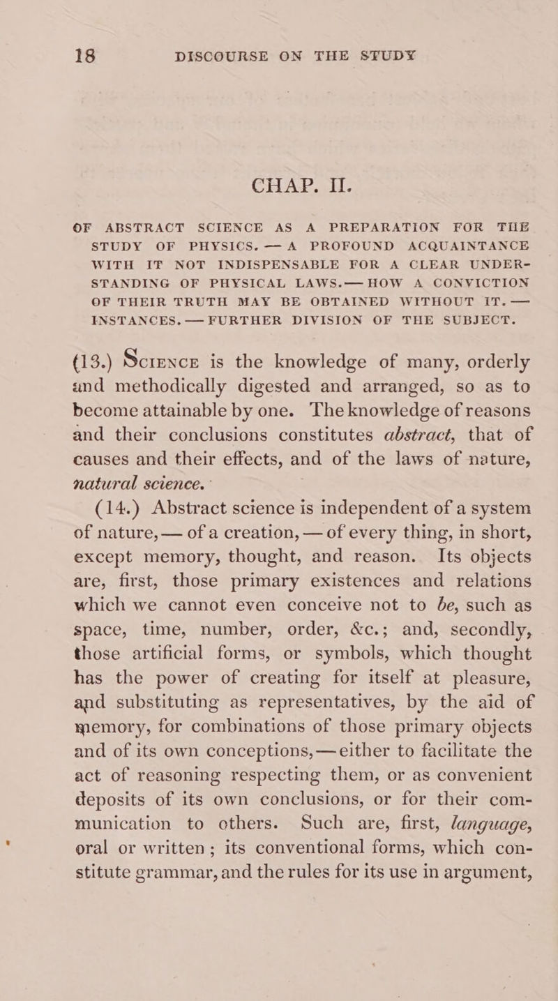 CHAP. II. OF ABSTRACT SCIENCE AS A PREPARATION FOR THE STUDY OF PHYSICS. — A PROFOUND ACQUAINTANCE WITH IF NOT INDISPENSABLE FOR A CLEAR UNDER- STANDING OF PHYSICAL LAWS.— HOW A CONVICTION OF THEIR TRUTH MAY BE OBTAINED WITHOUT iT. — INSTANCES. — FURTHER DIVISION OF THE SUBJECT. (13.) Science is the knowledge of many, orderly und methodically digested and arranged, so as to become attainable by one. The knowledge of reasons and their conclusions constitutes abstract, that of causes and their effects, and of the laws of nature, natural science.’ (14.) Abstract science is independent of a system of nature, — of a creation, — of every thing, in short, except memory, thought, and reason. Its objects are, first, those primary existences and relations which we cannot even conceive not to de, such as space, time, number, order, &amp;c.; and, secondly, those artificial forms, or symbols, which thought has the power of creating for itself at pleasure, and substituting as representatives, by the aid of memory, for combinations of those primary objects and of its own conceptions, — either to facilitate the act of reasoning respecting them, or as convenient deposits of its own conclusions, or for their com- munication to others. Such are, first, language, oral or written; its conventional forms, which con- stitute grammar, and the rules for its use in argument,