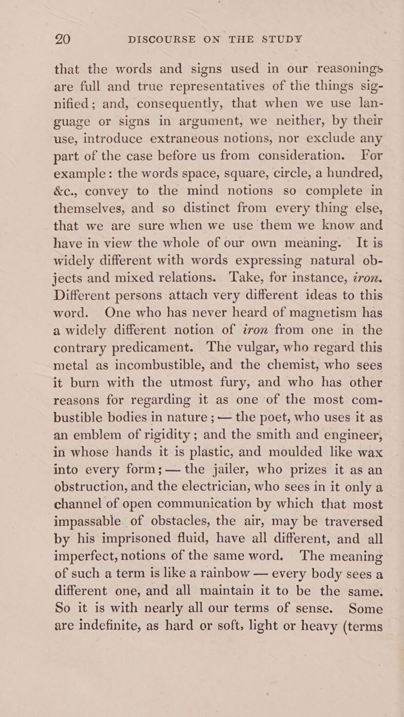 that the words and signs used in our reasonings are full and true representatives of the things sig- nified ; and, consequently, that when we use lan- guage or signs in argument, we neither, by their use, introduce extraneous notions, nor exclude any part of the case before us from consideration. For example: the words space, square, circle, a hundred, &amp;c., convey to the mind notions so complete in themselves, and so distinct from every thing else, that we are sure when we use them we know and have in view the whole of our own meaning. It is widely different with words expressing natural ob- jects and mixed relations. Take, for instance, zroz. Different persons attach very different ideas to this word. One who has never heard of magnetism has a widely different notion of tron from one in the contrary predicament. The vulgar, who regard this metal as incombustible, and the chemist, who sees it burn with the utmost fury, and who has other reasons for regarding it as one of the most com- bustible bodies in nature ; — the poet, who uses it as an emblem of rigidity ; and the smith and engineer, in whose hands it is plastic, and moulded like wax into every form; — the jailer, who prizes it as an obstruction, and the electrician, who sees in it only a channel of open communication by which that most impassable. of obstacles, the air, may be traversed by his imprisoned fluid, have all different, and all imperfect, notions of the same word. The meaning of such a term is like a rainbow — every body sees a different one, and all maintain it to be the same. So it is with nearly all our terms of sense. Some are indefinite, as hard or soft, light or heavy (terms