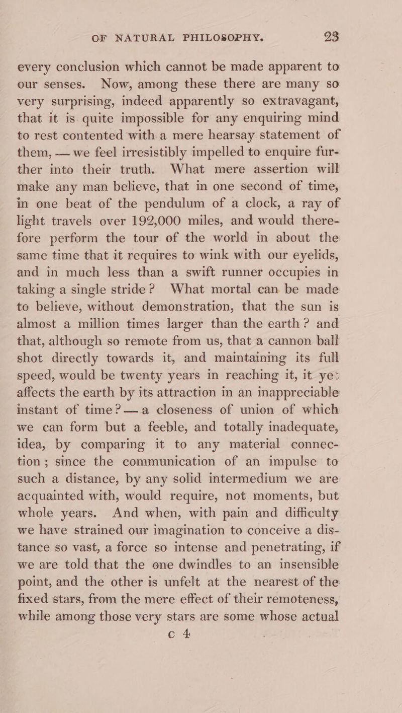 every conclusion which cannot be made apparent to our senses. Now, among these there are many so very surprising, indeed apparently so extravagant, that it is quite impossible for any enquiring mind to rest contented with a mere hearsay statement of them, — we feel irresistibly impelled to enquire fur- ther into their truth. What mere assertion will make any man believe, that in one second of time, in one beat of the pendulum of a clock, a ray of light travels over 192,000 miles, and would there- fore perform the tour of the world in about the same time that it requires to wink with our eyelids, and in much less than a swift runner occupies in taking a single stride? What mortal can be made to believe, without demonstration, that the sun is almost a million times larger than the earth ? and that, although so remote from us, that @ cannon ball shot directly towards it, and maintaining its full speed, would be twenty years in reaching it, it ye: affects the earth by its attraction in an inappreciable instant of time?—a closeness of union of which we can form but a feeble, and totally inadequate, idea, by comparing it to any material connec- tion; since the communication of an impulse to such a distance, by any solid intermedium we are acquainted with, would require, not moments, but whole years. And when, with pain and difhculty we have strained our imagination to conceive a dis- tance so vast, a force so intense and penetrating, if we are told that the one dwindles to an insensible point, and the other is unfelt at the nearest of the fixed stars, from the mere effect of their remoteness, while among those very stars are some whose actual c 4