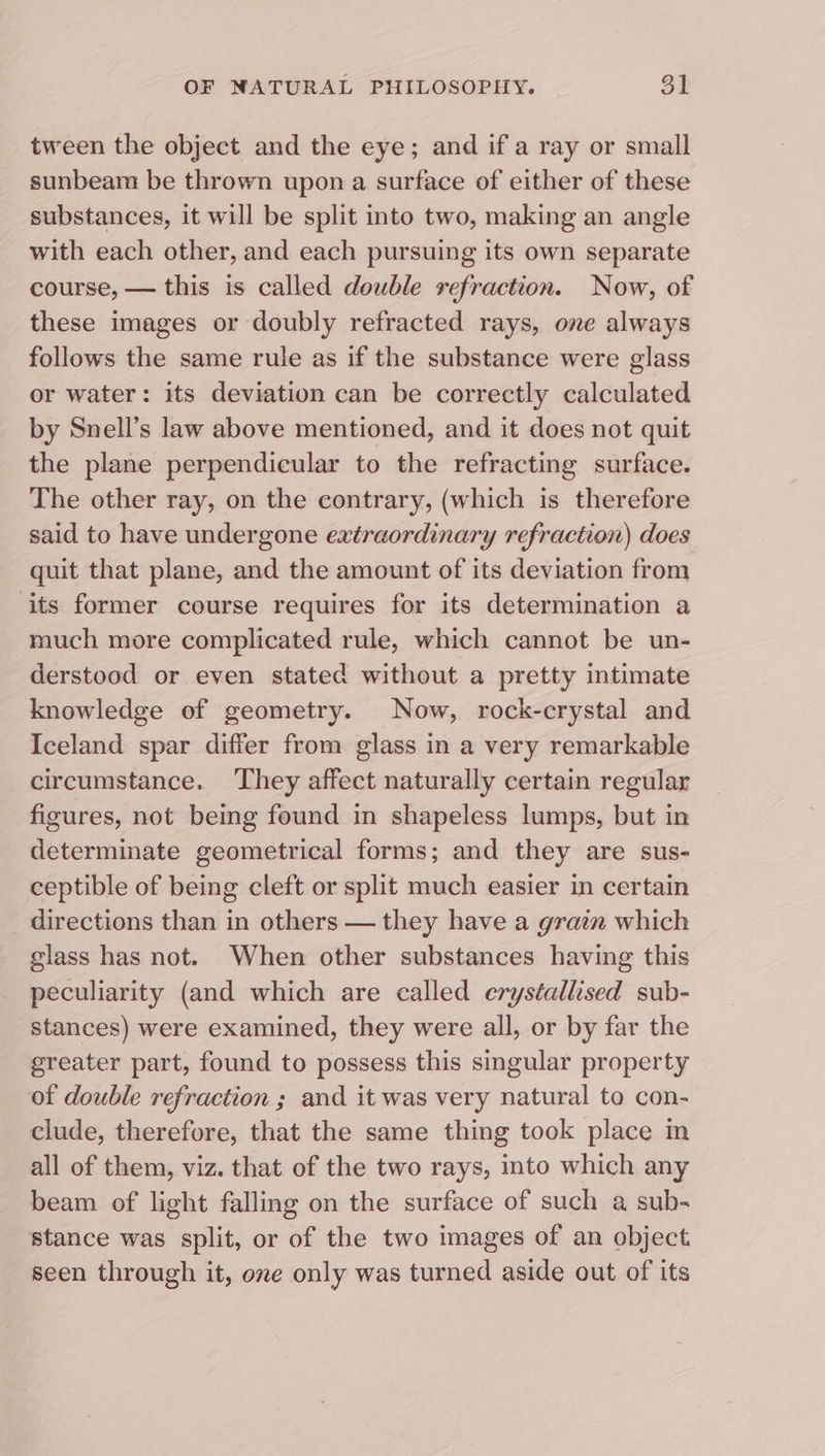 tween the object and the eye; and if a ray or small sunbeam be thrown upon a surface of either of these substances, it will be split into two, making an angle with each other, and each pursuing its own separate course, — this is called double refraction. Now, of these images or doubly refracted rays, one always follows the same rule as if the substance were glass or water: its deviation can be correctly calculated by Snell’s law above mentioned, and it does not quit the plane perpendicular to the refracting surface. The other ray, on the contrary, (which is therefore said to have undergone extraordinary refraction) does quit that plane, and the amount of its deviation from ‘its former course requires for its determination a much more complicated rule, which cannot be un- derstood or even stated without a pretty intimate knowledge of geometry. Now, rock-crystal and Iceland spar differ from glass in a very remarkable circumstance. They affect naturally certain regular figures, not being found in shapeless lumps, but in determinate geometrical forms; and they are sus- ceptible of being cleft or split much easier in certain directions than in others — they have a grain which glass has not. When other substances having this peculiarity (and which are called crystallised sub- stances) were examined, they were all, or by far the greater part, found to possess this singular property of double refraction ; and it was very natural to con- clude, therefore, that the same thing took place m all of them, viz. that of the two rays, into which any beam of light falling on the surface of such a sub- stance was split, or of the two images of an object seen through it, one only was turned aside out of its