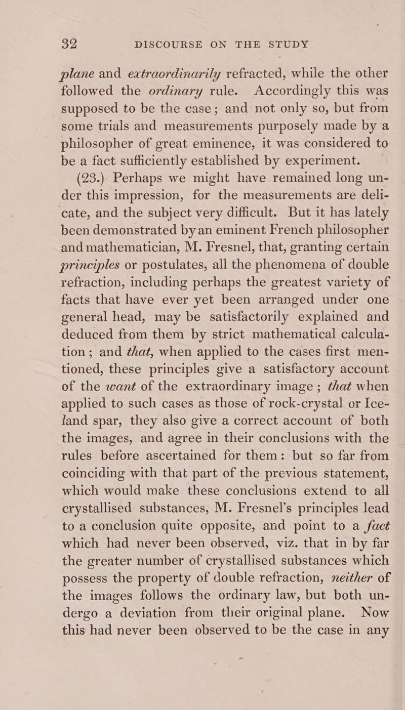 plane and extraordinarily refracted, while the other followed the ordinary rule. Accordingly this was supposed to be the case; and not only so, but from some trials and measurements purposely made by a philosopher of great eminence, it was considered to be a fact sufficiently established by experiment. (23.) Perhaps we might have remained long un- der this impression, for the measurements are deli- cate, and the subject very difficult. But it has lately been demonstrated by an eminent French philosopher and mathematician, M. Fresnel, that, granting certain principles or postulates, all the phenomena of double refraction, including perhaps the greatest variety of facts that have ever yet been arranged under one general head, may be satisfactorily explained and deduced from them by strict mathematical calcula- tion; and ¢hat, when applied to the cases first men- tioned, these principles give a satisfactory account of the want of the extraordinary image ; that when applied to such cases as those of rock-crystal or Ice- fand spar, they also give a correct account of both the images, and agree in their conclusions with the rules before ascertained for them: but so far from coinciding with that part of the previous statement, which would make these conclusions extend to all crystallised substances, M. Fresnel’s principles lead to a conclusion quite opposite, and point to a fact which had never been observed, viz. that in by far the greater number of crystallised substances which possess the property of double refraction, nezther of the images follows the ordinary law, but both un- dergo a deviation from their original plane. Now this had never been observed to be the case in any