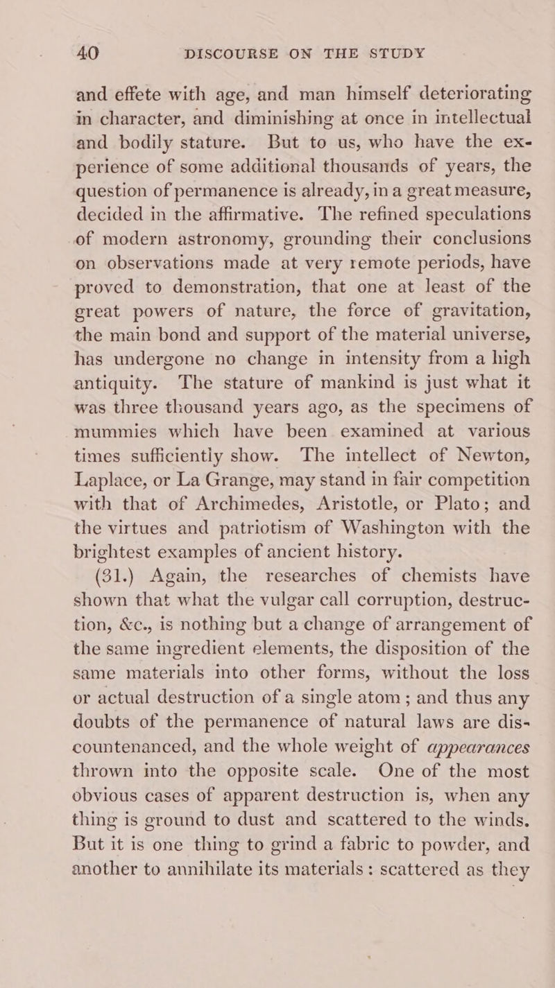 and effete with age, and man himself deteriorating in character, and diminishing at once in intellectual and bodily stature. But to us, who have the ex- perience of some additional thousands of years, the question of permanence is already, ina great measure, decided in the affirmative. The refined speculations of modern astronomy, grounding their conclusions on observations made at very remote periods, have proved to demonstration, that one at least of the great powers of nature, the force of gravitation, the main bond and support of the material universe, has undergone no change in intensity from a high antiquity. The stature of mankind is just what it was three thousand years ago, as the specimens of mummies which have been examined at various times sufficiently show. The intellect of Newton, Laplace, or La Grange, may stand in fair competition with that of Archimedes, Aristotle, or Plato; and the virtues and patriotism of Washington with the brightest examples of ancient history. (31.) Again, the researches of chemists have shown that what the vulgar call corruption, destruc- tion, &amp;c., is nothing but a change of arrangement of the same ingredient elements, the disposition of the same materials into other forms, without the loss or actual destruction of a single atom ; and thus any doubts of the permanence of natural laws are dis- countenanced, and the whole weight of appearances thrown into the opposite scale. One of the most obvious cases of apparent destruction is, when any thing is ground to dust and scattered to the winds, But it is one thing to grind a fabric to powder, and another to annihilate its materials: scattered as they