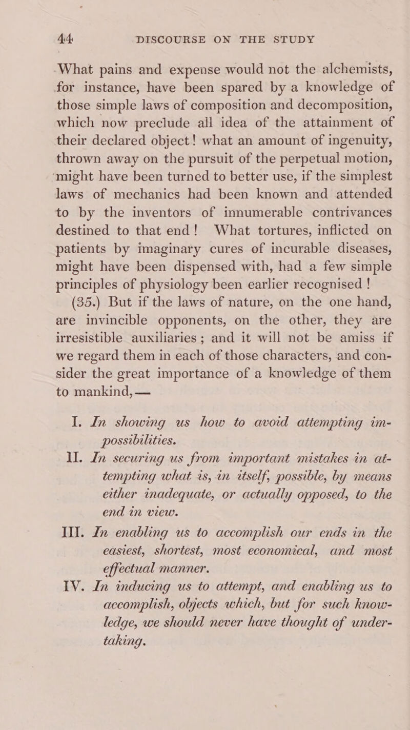 What pains and expense would not the alchemists, for instance, have been spared by a knowledge of those simple laws of composition and decomposition, which now preclude all idea of the attainment of their declared object! what an amount of ingenuity, thrown away on the pursuit of the perpetual motion, ‘might have been turned to better use, if the simplest laws of mechanics had been known and attended to by the inventors of innumerable contrivances destined to that end! What tortures, inflicted on patients by imaginary cures of incurable diseases, might have been dispensed with, had a few simple principles of physiology been earlier recognised ! (35.) But if the laws of nature, on the one hand, are invincible opponents, on the other, they are irresistible auxiliaries; and it will not be amiss if we regard them in each of those characters, and con- sider the great importance of a knowledge of them to mankind, — I. In showing us how to avoid attempting im- possibilities. lI. In securing us from important mistakes in at- tempting what is, in itself, possible, by means either inadequate, or actually opposed, to the end in view. III. Ln enabling us to accomplish our ends in the easiest, shortest, most economical, and most effectual manner. IV. In inducing us to attempt, and enabling us to accomplish, objects which, but for such know- ledge, we should never have thought of under- taking.