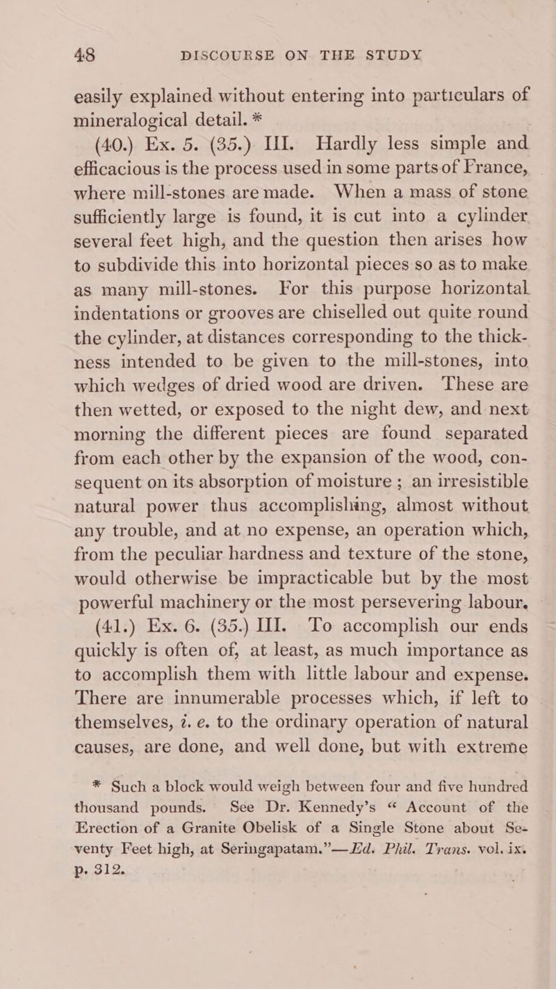 easily explained without entering into particulars of mineralogical detail. * (40.) Ex. 5. (35.) UI. Hardly less simple and efficacious is the process used in some parts of France, where mill-stones aremade. When a mass of stone sufficiently large is found, it is cut into a cylinder several feet high, and the question then arises how to subdivide this into horizontal pieces so as to make as many mill-stones. For this purpose horizontal indentations or grooves are chiselled out quite round the cylinder, at distances corresponding to the thick- ness intended to be given to the mill-stones, into which wedges of dried wood are driven. ‘These are then wetted, or exposed to the night dew, and next morning the different pieces are found separated from each other by the expansion of the wood, con- sequent on its absorption of moisture ; an irresistible natural power thus accomplishing, almost without any trouble, and at no expense, an operation which, from the peculiar hardness and texture of the stone, would otherwise be impracticable but by the most powerful machinery or the most persevering labour. (41.) Ex. 6. (35.) II. To accomplish our ends quickly is often of, at least, as much importance as to accomplish them with little labour and expense. There are innumerable processes which, if left to themselves, 7. e. to the ordinary operation of natural causes, are done, and well done, but with extreme * Such a block would weigh between four and five hundred thousand pounds. See Dr. Kennedy’s “ Account of the Erection of a Granite Obelisk of a Single Stone about Se- venty Feet high, at Seringapatam.”—d. Phil. Trans. vol. ix. p- 312.