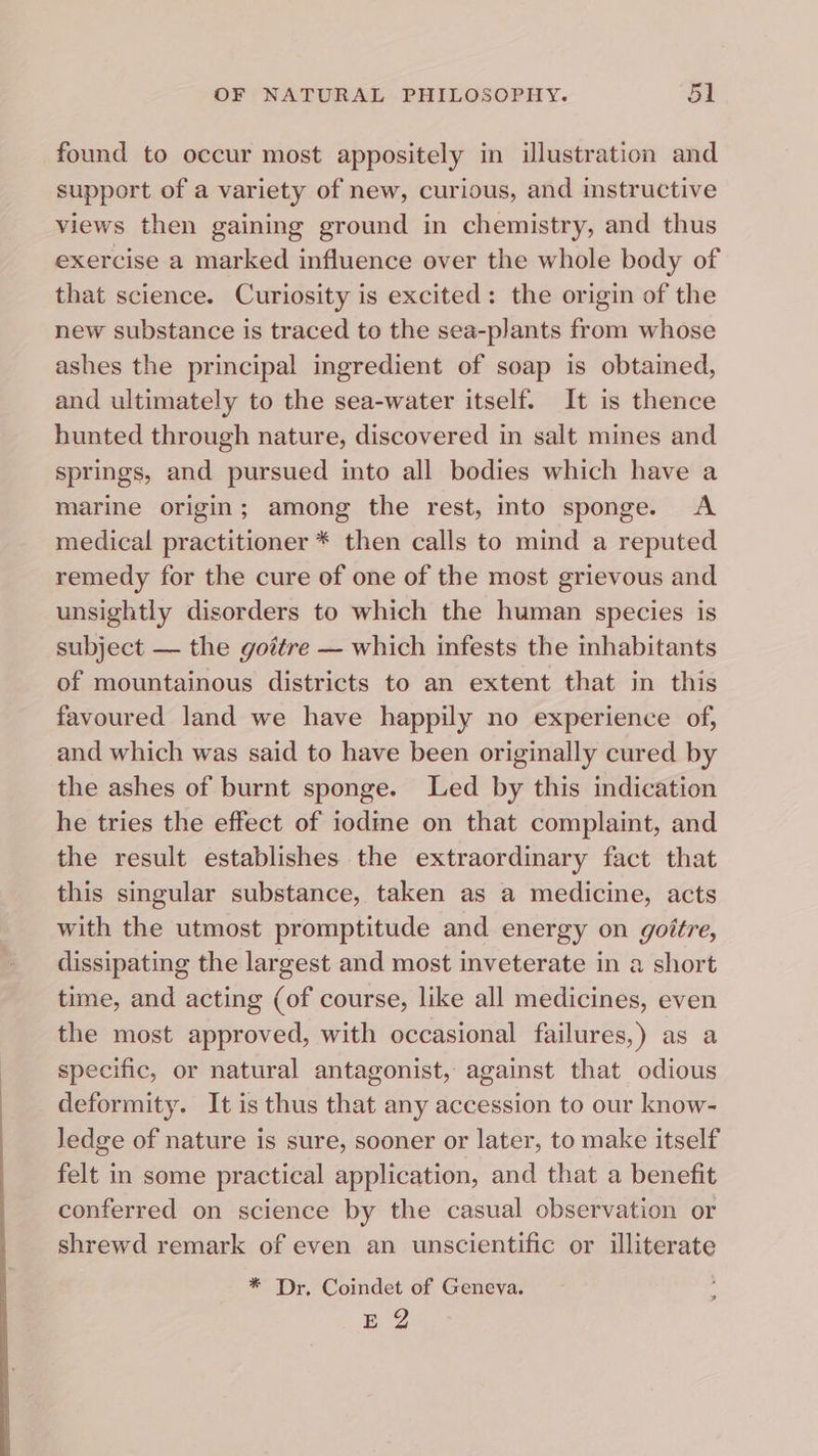 found to occur most appositely in illustration and support of a variety of new, curious, and instructive views then gaining ground in chemistry, and thus exercise a marked influence over the whole body of that science. Curiosity is excited: the origin of the new substance is traced to the sea-plants from whose ashes the principal ingredient of soap is obtained, and ultimately to the sea-water itself. It is thence hunted through nature, discovered in salt mines and springs, and pursued into all bodies which have a marine origin; among the rest, into sponge. A medical practitioner * then calls to mind a reputed remedy for the cure of one of the most grievous and unsightly disorders to which the human species is subject — the gottre — which infests the inhabitants of mountainous districts to an extent that in this favoured land we have happily no experience of, and which was said to have been originally cured by the ashes of burnt sponge. Led by this indication he tries the effect of iodine on that complaint, and the result establishes the extraordinary fact that this singular substance, taken as a medicine, acts with the utmost promptitude and energy on goitre, dissipating the largest and most inveterate in a short time, and acting (of course, like all medicines, even the most approved, with occasional failures,) as a specific, or natural antagonist, against that odious deformity. It is thus that any accession to our know- ledge of nature is sure, sooner or later, to make itself felt in some practical application, and that a benefit conferred on science by the casual observation or shrewd remark of even an unscientific or illiterate * Dr. Coindet of Geneva. Bg