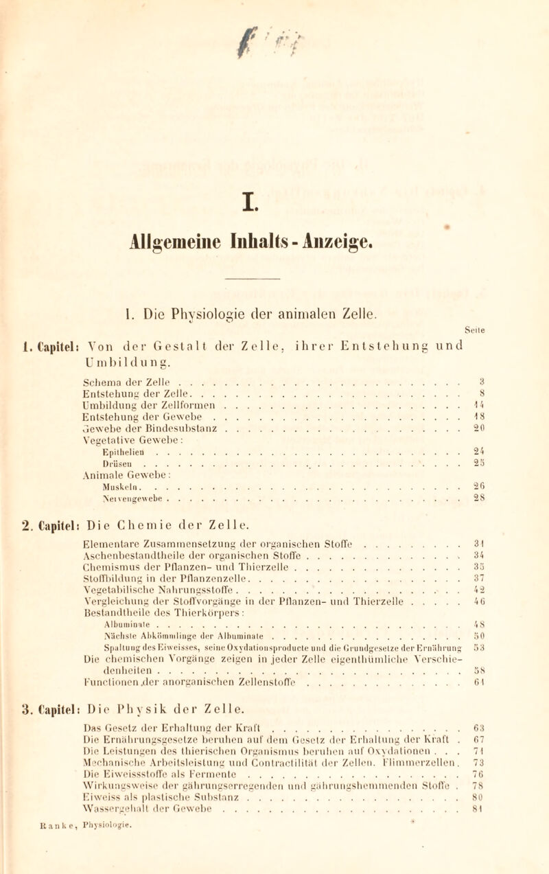 I. Allgemeine Inhalts - Anzeige. 1. Die Physiologie der animalen Zelle. «J Seite 1. Capitel: Von der Gestalt der Zelle, ihrer Entstehung und U inbild ung. Schema der Zelle. 3 Entstehung der Zelle. 8 Umbildung der Zellformen.\ 4 Entstehung der Gewebe.18 Gewebe der Bindesubstanz.20 Vegetative Gewebe: Epilhelien.24 Drüsen. 25 Animale Gewebe: Muskeln.26 Nei vengewebe.28 2. Capitel; Die Chemie der Zelle. Elementare Zusammensetzung der organischen Stoffe.3t Aschenbestandtheile der organischen Stoffe. 34 Chemismus der Pflanzen- und Thierzelle.33 Stoffbildung in der Pflanzenzelle.37 Vegetabilische Nahrungsstoffe.42 Vergleichung der Stoffvorgänge in der Pflanzen- und Thierzelle.46 Bestandteile des Thierkörpers: Albuminule.48 Nächste Abkömmlinge der Alhuminale.SO Spaltung des Iiiweisses, seine Oxydationsproducte und die Grundgesetze der Ernährung 53 Die chemischen Vorgänge zeigen in jeder Zelle eigenthümliche Verschie¬ denheiten .58 Functionen .der anorganischen Zellenstoffe.61 3. Capitel: Dio Physik der Zelle. Das Gesetz der Erhaltung der Kraft.63 Die Ernährungsgesetze beruhen auf dem Gesetz der Erhaltung der Kraft . 67 Die Leistungen des thierischen Organismus beruhen auf Oxydationen ... 71 Mechanische Arbeitsleistung und Contractilität der Zellen. Flimmerzellen. 73 Die Eiweissstoffe als Fermente.76 Wirkungsweise der gährungserregenden und gährungshemmenden Stoffe . 78 Eixveiss als plastische Substanz.80 Wassergehalt der Gewebe.81 Hanke, Physiologie.