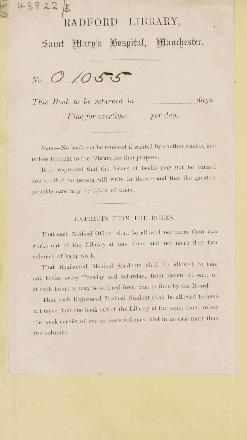 a be S Sos 2 g RADFORD LIBRARY, Sy Saint Alary’s Hospital, Manchester. No. Rea. O &lt;j &amp; This Book to be returned m__ Se aeaus. Tine for overtime _per day. Note.,—No book can be renewed if wanted by another reader, nor unless brought to the Library for that purpose. Tt is requested that the leaves of books may not be turned down,—that no person will write in them,—and that the greatest possible care may be taken of them. EXTRACTS FROM THE RULES. That each Medical Officer shall be allowed not more than two works out of the Library at one time, and not more than two volumes of ‘each work. That Registered Medical Students shall be allowed to take out books every Tuesday and Saturday, from eleven till one, or at such hours as may be ordered from time to time by the Board. That each Registered Medical Student shall be allowed to have not more than one book out of the Library at the same time, unless the work consist of two or more volumes, and in no case more than two volumes.