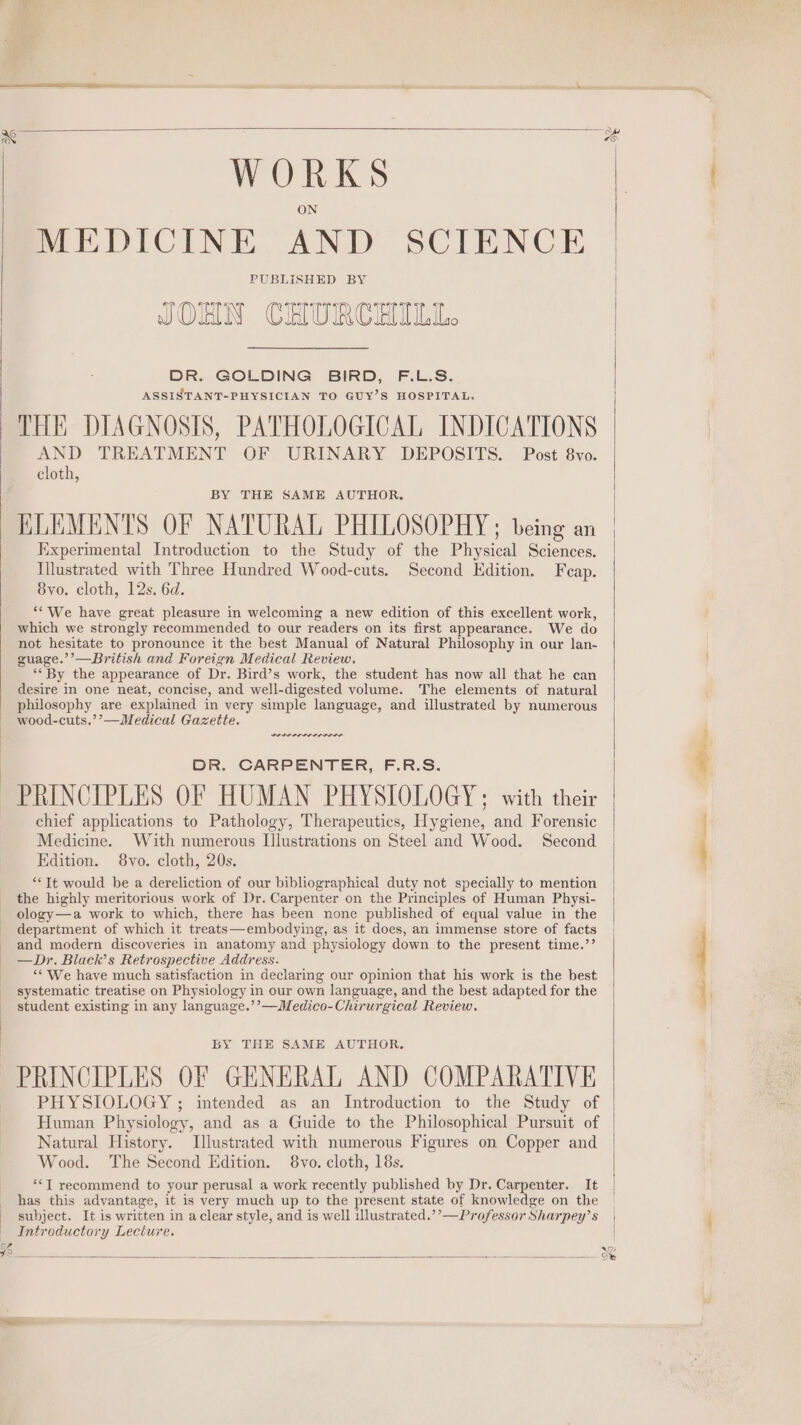 WORKS MEDICINE AND SCIENCE PUBLISHED BY JOHN CHURCHILL. DR. GOLDING BIRD, F.L.S. ASSISTANT-PHYSICIAN TO GUY’S HOSPITAL, THE DIAGNOSIS, PATHOLOGICAL INDICATIONS AND TREATMENT OF URINARY DEPOSITS. Post 8vo. cloth, BY THE SAME AUTHOR, ELEMENTS OF NATURAL PHILOSOPHY ; being an Experimental Introduction to the Study of the Physical Sciences. Illustrated with Three Hundred Wood-cuts. Second Edition. Feap. 8yo. cloth, 12s. 6d. ““We have great pleasure in welcoming a new edition of this excellent work, which we strongly recommended to our readers on its first appearance. We do not hesitate to pronounce it the best Manual of Natural Philosophy in our lan- guage.’’—British and Foreign Medical Review. ‘By the appearance of Dr. Bird’s work, the student has now all that he can desire in one neat, concise, and well-digested volume. The elements of natural philosophy are explained in very simple language, and illustrated by numerous wood-cuts.’’—Medical Gazette. DR. CARPENTER, F.R.S. PRINCIPLES OF HUMAN PHYSIOLOGY; with their chief applications to Pathology, Therapeutics, Hygiene, and Forensic Medicine. With numerous Illustrations on Steel and Wood. Second | Edition. 8vo. cloth, 20s. “Tt would be a dereliction of our bibliographical duty not specially to mention the highly meritorious work of Dr. Carpenter on the Principles of Human Physi- ology—a work to which, there has been none published of equal value in the department of which it treats—embodying, as it does, an immense store of facts and modern discoveries in anatomy and physiology down to the present time.’’ —Dr. Black’s Retrospective Address. | “‘ We have much satisfaction in declaring our opinion that his work is the best systematic treatise on Physiology in our own language, and the best adapted for the student existing in any language.’’—Medico-Chirurgical Review. BY THE SAME AUTHOR. PRINCIPLES OF GENERAL AND COMPARATIVE PHYSIOLOGY ; intended as an Introduction to the Study of Human Physiology, and as a Guide to the Philosophical Pursuit of Natural History. Illustrated with numerous Figures on Copper and Wood. The Second Edition. 8vo. cloth, 18s. *‘T recommend to your perusal a work recently published by Dr. Carpenter. It _ has this advantage, it is very much up to the present state of knowledge on the | subject. It is written in a clear style, and is well illustrated.’’—Professor Sharpey’s _ Introductory Lecture. 2) ‘oO’ vo cee eile.