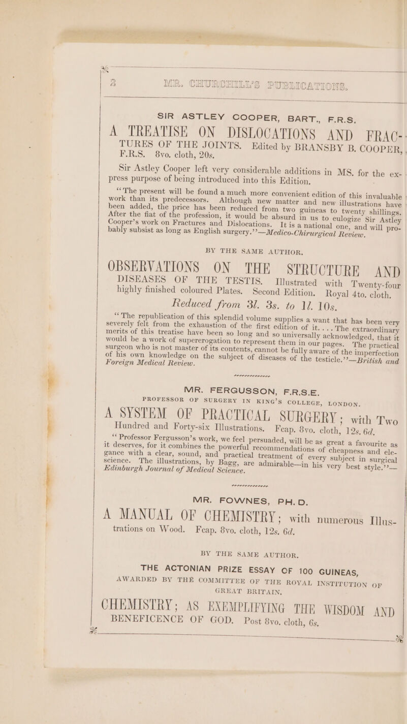 xX a VTP TID MMII Th Oe TYP Ae Th archi talons) DB NR. Ci UE 4 CHILI, w P UBLICA ih all ONS. | SIR ASTLEY COOPER, BART., F.R.S. A TREATISE ON DISLOCATIONS AND FRAC-: TURES OF THE JOINTS. Edited by BRANSBY B. COOPER, . F.R.S. 8yo. cloth, 20s. Sir Astley Cooper left very considerable additions in MS. for the ex- press purpose of being introduced into this Edition. “The present will be found a much more convenient edition of this invaluable work than its predecessors. Although new matter and new illustrations have been added, the price has been reduced from two guineas to twenty shillings, After the fiat of the profession, it would be absurd in us to eulogize Sir Astley Cooper’s work on Fractures and Dislocations. It is a national one, and will pro- OBSERVATIONS ON THE STRUCTURE AND DISEASES OF THE TESTIS. Wlustrated with Twenty-four highly finished coloured Plates, Second Edition. Royal 4to. cloth. “The republication of this splendid volume supplies a want that has been very severely felt from the exhaustion of the first edition of it.... The extraordinary merits of this treatise have been so long and so universally acknowledged, that it would be a work of supererogation to represent them in our pages. The practical surgeon who is not master of its contents, cannot be fully aware of the imperfection of his own knowledge on the subject of diseases of the testicle.’’—British and Foreign Medical Review. eae aaa aaa aed MR. FERGUSSON, F.R.S.E. VROEESSOR OF (SURGERY IN KING'S COLLRGE, mOoNTOY, A SYSTEM OF PRACTICAL SURGERY ; with Two Hundred and Forty-six Ilustrations, Feap. 8yo. cloth, 12s. 6d, gance with a clear, sound, and practical treatment of every subject in surgical science. The illustrations, by Bagg, are admirable—in his very best style,??— Edinburgh Journal of Medical Science. MR. FOWNES, PH.D. A MANUAL OF CHEMISTRY ; with numerous Illus- trations on Wood. Feap. 8vo. cloth, 12s, 6d. THE ACTONIAN PRIZE ESSAY OF 100 GUINEAS, AWARDED BY THE COMMITTEE OF THE ROYAL INSTITUTION OF GREAT BRITAIN, CHEMISTRY; AS EXEMPLIFYING THE WISDOM AND BENEFICENCE OF GOD. Post 8vo. cloth, 6s.