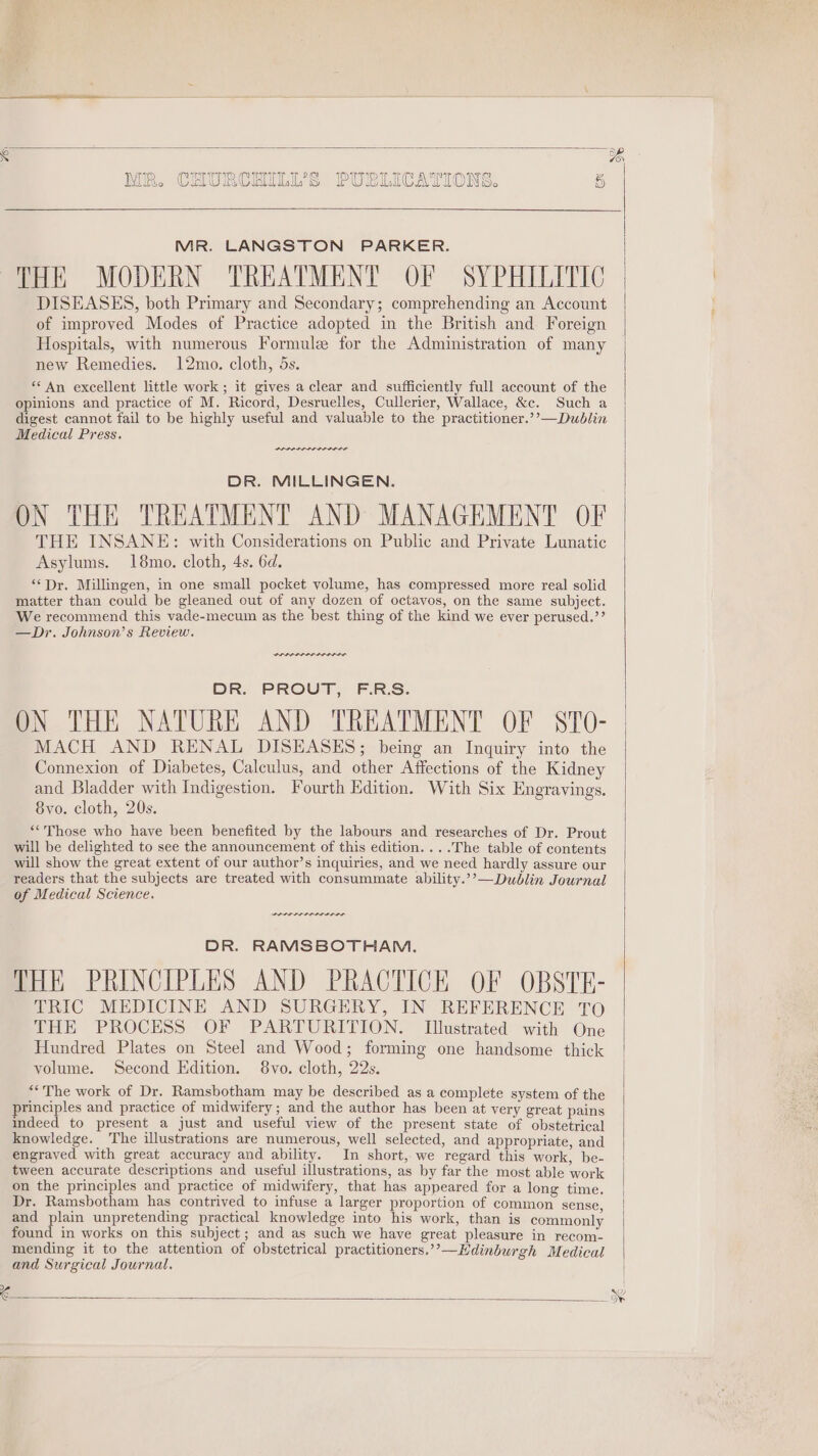 MR. LANGSTON PARKER. THE MODERN TREATMENT OF SYPHILITIC DISEASES, both Primary and Secondary; comprehending an Account of improved Modes of Practice adopted in the British and Foreign Hospitals, with numerous Formule for the Administration of many new Remedies. 12mo. cloth, 5s. “* An excellent little work; it gives a clear and sufficiently full account of the opinions and practice of M. Ricord, Desruelles, Cullerier, Wallace, &amp;c. Such a digest cannot fail to be highly useful and valuable to the practitioner.’’—Dublin Medical Press. DR. MILLINGEN. ON THE TREATMENT AND MANAGEMENT OF THE INSANE: with Considerations on Public and Private Lunatic Asylums. 18mo. cloth, 4s. 6d. “Dr. Millingen, in one small pocket volume, has compressed more real solid matter than could be gleaned out of any dozen of octavos, on the same subject. We recommend this vade-mecum as the best thing of the kind we ever perused.’ —Dr. Johnson’s Review. DR. PROUT, F.R.S. ON THE NATURE AND TREATMENT OF STO- MACH AND RENAL DISEASES; being an Inquiry into the Connexion of Diabetes, Calculus, and other Affections of the Kidney and Bladder with Indigestion. Fourth Edition. With Six Engravings. 8vo. cloth, 20s. “Those who have been benefited by the labours and researches of Dr. Prout will be delighted to see the announcement of this edition....The table of contents will show the great extent of our author’s inquiries, and we need hardly assure our readers that the subjects are treated with consummate ability.’’—Dudblin Journal of Medical Science. reer errr sree DR. RAMSBOTHAM. THE PRINCIPLES AND PRACTICE OF OBSTE- TRIC MEDICINE AND SURGERY, IN REFERENCE TO THE PROCESS OF PARTURITION. [Illustrated with One Hundred Plates on Steel and Wood; forming one handsome thick volume. Second Edition. 8vo. cloth, 22s. ‘*The work of Dr. Ramsbotham may be described as a complete system of the principles and practice of midwifery; and the author has been at very great pains indeed to present a just and useful view of the present state of obstetrical knowledge. The illustrations are numerous, well selected, and appropriate, and engraved with great accuracy and ability. In short, we regard this work, be- tween accurate descriptions and useful illustrations, as by far the most able work on the principles and practice of midwifery, that has appeared for a long time. Dr. Ramsbotham has contrived to infuse a larger proportion of common sense and plain unpretending practical knowledge into his work, than is commonly found in works on this subject ; and as such we have great pleasure in recom- mending it to the attention of obstetrical practitioners.’’—Hdinburgh Medical and Surgical Journal.