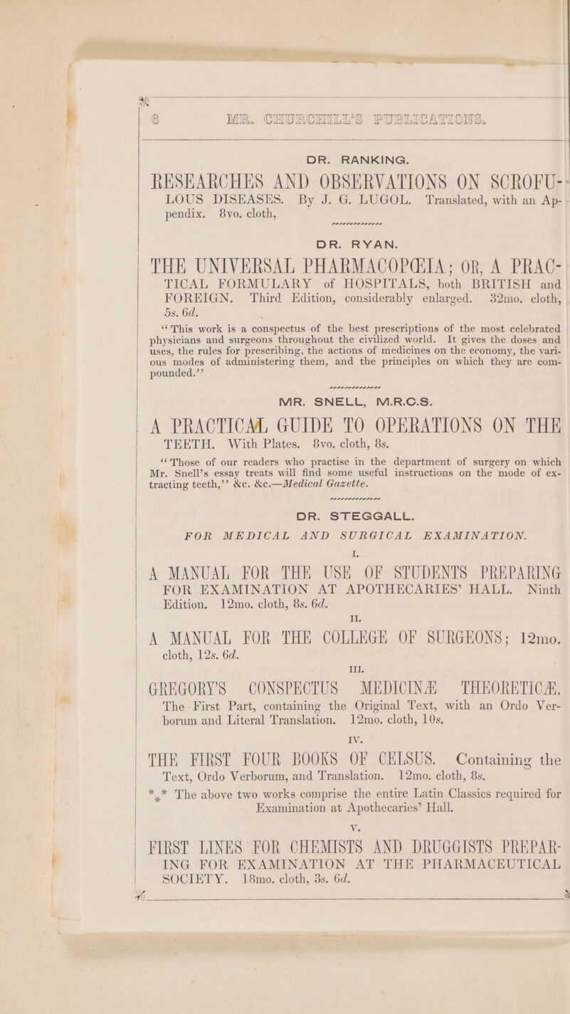 DR. RANKING. LOUS DISEASES. By J. G. LUGOL. Translated, with an Ap- pendix. 8vyo. cloth, DR. RYAN. THE UNIVERSAL PHARMACOP(SIA; OR, A PRAC- TICAL FORMULARY of HOSPITALS, both BRITISH and FOREIGN. Third Edition, considerably enlarged. 32mo. cloth, 5s. 6d. ‘This work is a conspectus of the best prescriptions of the most celebrated physicians and surgeons throughout the civilized world. It gives the doses and uses, the rules for prescribing, the actions of medicines on the economy, the vari- ous modes of administering them, and the principles on which they are com- pounded.’’ POLED LO IS MR. SNELL, M.R.C.S. A PRACTICM, GUIDE TO OPERATIONS ON THE TEETH. With Plates. 8vo. cloth, 8s. “Those of our readers who practise in the department of surgery on which Mr. Snell’s essay treats will find some useful instructions on the mode of ex- tracting teeth,’’ &amp;c. &amp;c.—Medical Gazette. we DR. STEGGALL. FOR MEDICAL AND SURGICAL EXAMINATION. I A MANUAL FOR THE USE OF STUDENTS PREPARING FOR EXAMINATION AT APOTHECARIES’ HALL. Ninth Edition. 12mo. cloth, 8s. 6d. I A MANUAL FOR THE COLLEGE OF SURGEONS; 12mo. cloth, 12s. 6d. I. GREGORY'S CONSPECTUS MEDICINA THEORETICA. The First Part, containing the Original Text, with an Ordo Ver- borum and Literal Translation. 12mo. cloth, 10s. Iv. THE FIRST FOUR BOOKS OF CELSUS. Containing the Text, Ordo Verborum, and Translation. 12mo. cloth, 8s. * * The above two works comprise the entire Latin Classics required for Examination at Apothecaries’ Hall. V. FIRST LINES FOR CHEMISTS AND DRUGGISTS PREPAR- ING FOR EXAMINATION AT THE PHARMACEUTICAL SOCIETY. 18mo. cloth, 3s. 6d.