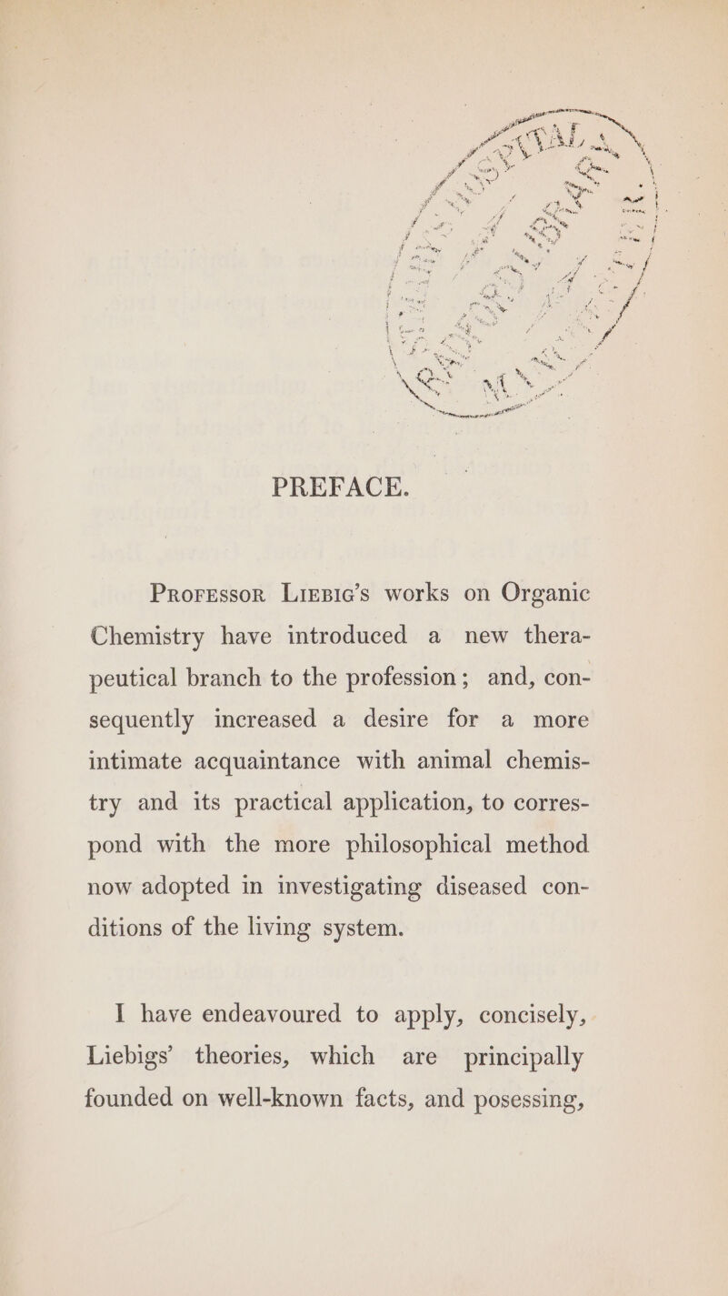 opel p % ‘a YA : ¢ f é ~ aM Nui 7 ; w OO \ ss saa bigs. ocak yr at pi Se F eR rae We ee) a 1 e Tae FY i ) PO? % y we 3 % a or ; Seay a eae SP eme ? F aot We rs ; ay Sia 4: Mh ba , oF 1) # +: * % pat Sy. ay al ix . y Wes aoe uy Bul Ps ri yin MM oe wes i ; , ‘ FO ay ae F . ‘ &amp; ea hey f ie ey a ; A tase mney 7 BS os y Voge ety suena a \ a+ % Buk « Xe \ Nee, SU ee . % . oe, ‘ 8 eat 4 _ ‘ \%e54 * \ Robo ; he a eran arrest PREFACE. Professor Lirsic’s works on Organic Chemistry have introduced a new thera- peutical branch to the profession; and, con- sequently increased a desire for a more intimate acquaintance with animal chemis- try and its practical application, to corres- pond with the more philosophical method now adopted in investigating diseased con- ditions of the living system. I have endeavoured to apply, concisely, Liebigs’ theories, which are principally founded on well-known facts, and posessing,